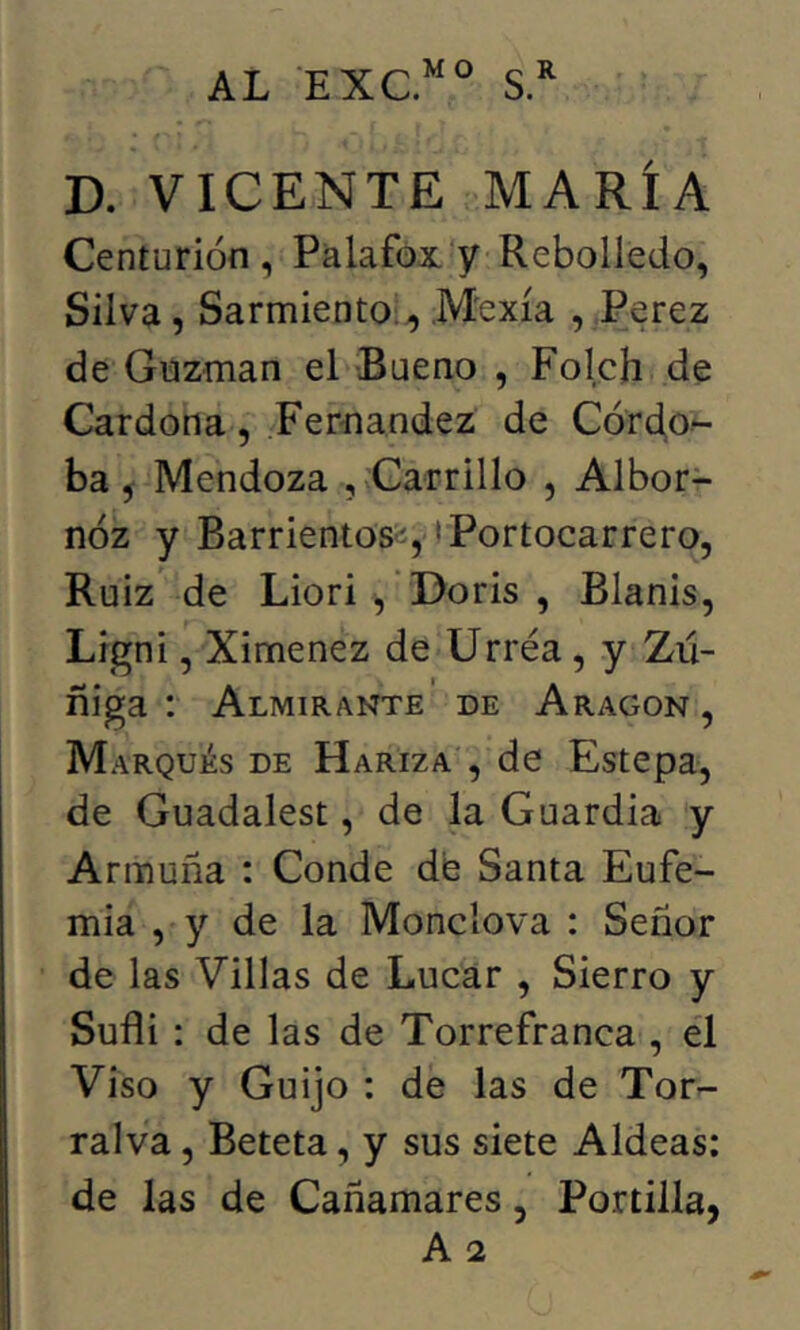 AL EXC.^^^ D. VICENTE MARÍA Centurión, Palafox y Rebolledo, Silva, Sarmiento;., Mexía , Ferez de Guzman el Bueno , Folch de Cardona, Fernandez de Córdo- ba, Mendoza , Carrillo , Albor- nóz y Barrientosíí, tPortocarrero, Ruiz de Liori , 'Doris , Blanis, Ligni, Ximenez de Urréa, y Zú- ñiga : Almirante de Aragon , Marqués de Haríza , de Estepa, de Guadalest, de la Guardia y Armuña : Conde de Santa Eufe- mia , y de la Monclova : Señor de las Villas de Lucar , Sierro y Sufli : de las de Torrefranca , el Viso y Guijo : de las de Tor- ralva, Beteta, y sus siete Aldeas: de las de Cañamares, Portilla,