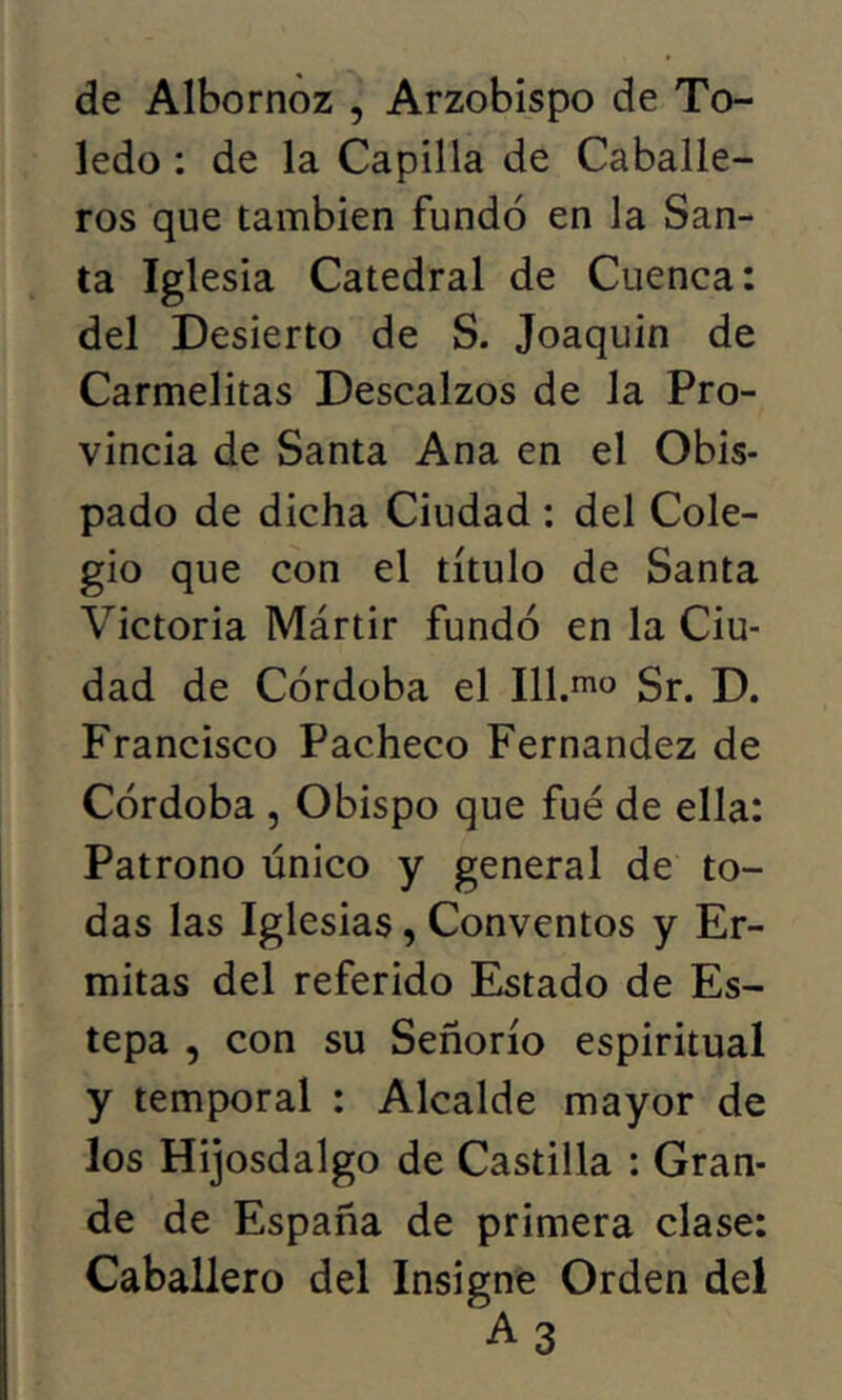 de Albornoz , Arzobispo de To- ledo : de la Capilla de Caballe- ros que también fundó en la San- ta Iglesia Catedral de Cuenca: del Desierto de S. Joaquin de Carmelitas Descalzos de la Pro- vincia de Santa Ana en el Obis- pado de dicha Ciudad : del Cole- gio que con el título de Santa Victoria Mártir fundó en la Ciu- dad de Córdoba el Ill.ino Sr. D. Francisco Pacheco Fernandez de Córdoba , Obispo que fué de ella: Patrono único y general de to- das las Iglesias, Conventos y Er- mitas del referido Estado de Es- tepa , con su Señorío espiritual y temporal : Alcalde mayor de los Hijosdalgo de Castilla : Gran- de de España de primera clase: Caballero del Insigne Orden del A 3