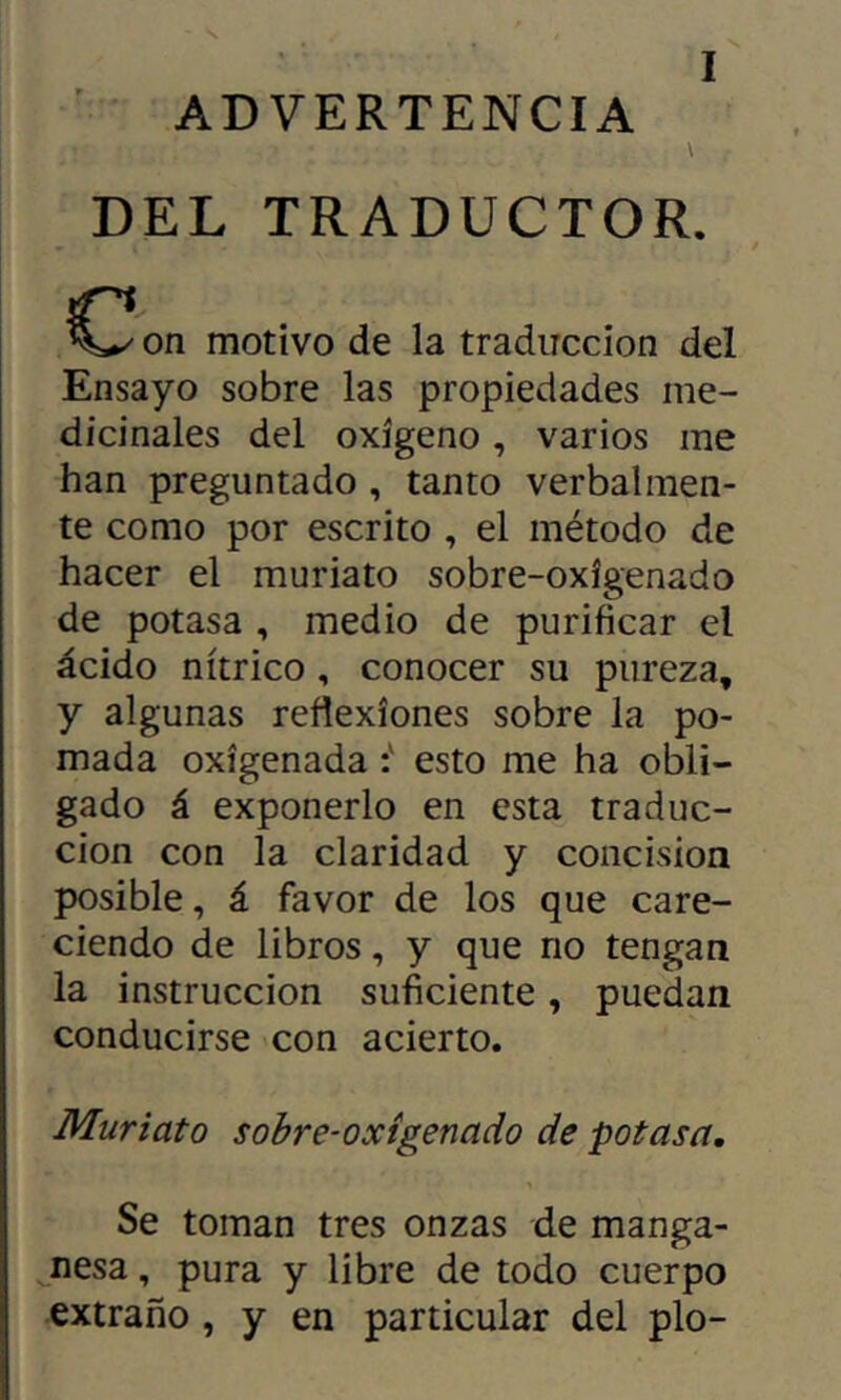 ADVERTENCIA \ DEL TRADUCTOR. on motivo de la traducción del Ensayo sobre las propiedades me- dicinales del oxígeno, varios me han preguntado , tanto verbalmen- te como por escrito , el método de hacer el muriato sobre-oxigenado de potasa , medio de purificar el ácido nítrico, conocer su pureza, y algunas reflexiones sobre la po- mada oxigenada i esto me ha obli- gado á exponerlo en esta traduc- ción con la claridad y concision posible, á favor de los que care- ciendo de libros, y que no tengan la instrucción suficiente, puedan conducirse con acierto. Muriato sobre-oxigenado de potasa. Se toman tres onzas de manga- ^nesa, pura y libre de todo cuerpo extraño , y en particular del pío-