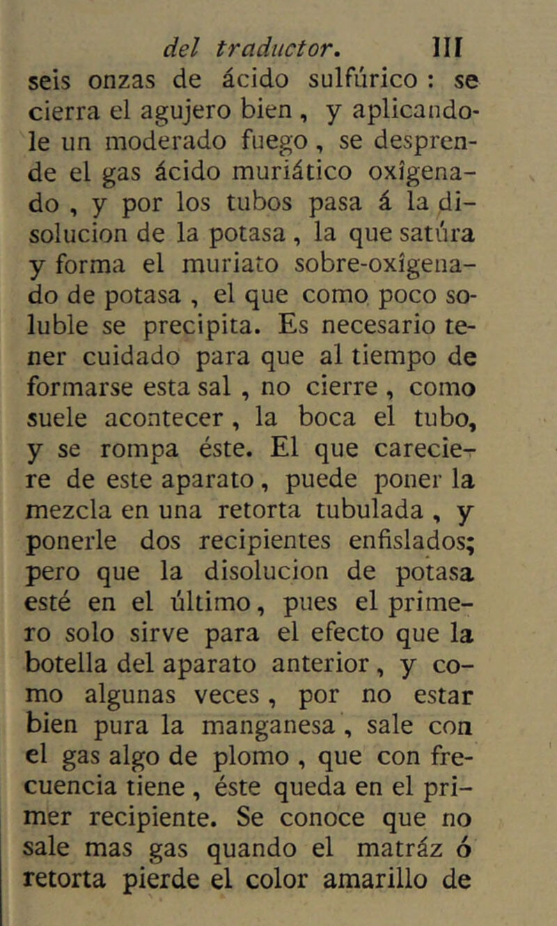 seis onzas de ácido sulfúrico : se cierra el agujero bien , y aplicándo- le un moderado fuego, se despren- de el gas ácido muriático oxigena- do , y por los tubos pasa á la di- solución de la potasa , la que satura y forma el muriato sobre-oxigena- do de potasa , el que como poco so- luble se precipita. Es necesario te- ner cuidado para que al tiempo de formarse esta sal , no cierre , como suele acontecer, la boca el tubo, y se rompa éste. El que carecie- re de este aparato, puede poner la mezcla en una retorta tubulada , y ponerle dos recipientes enfislados; pero que la disolución de potasa esté en el último, pues el prime- ro solo sirve para el efecto que la botella del aparato anterior, y co- mo algunas veces, por no estar bien pura la manganesa, sale con el gas algo de plomo , que con fre- cuencia tiene , éste queda en el pri- mer recipiente. Se conoce que no sale mas gas quando el matráz ó retorta pierde el color amarillo de