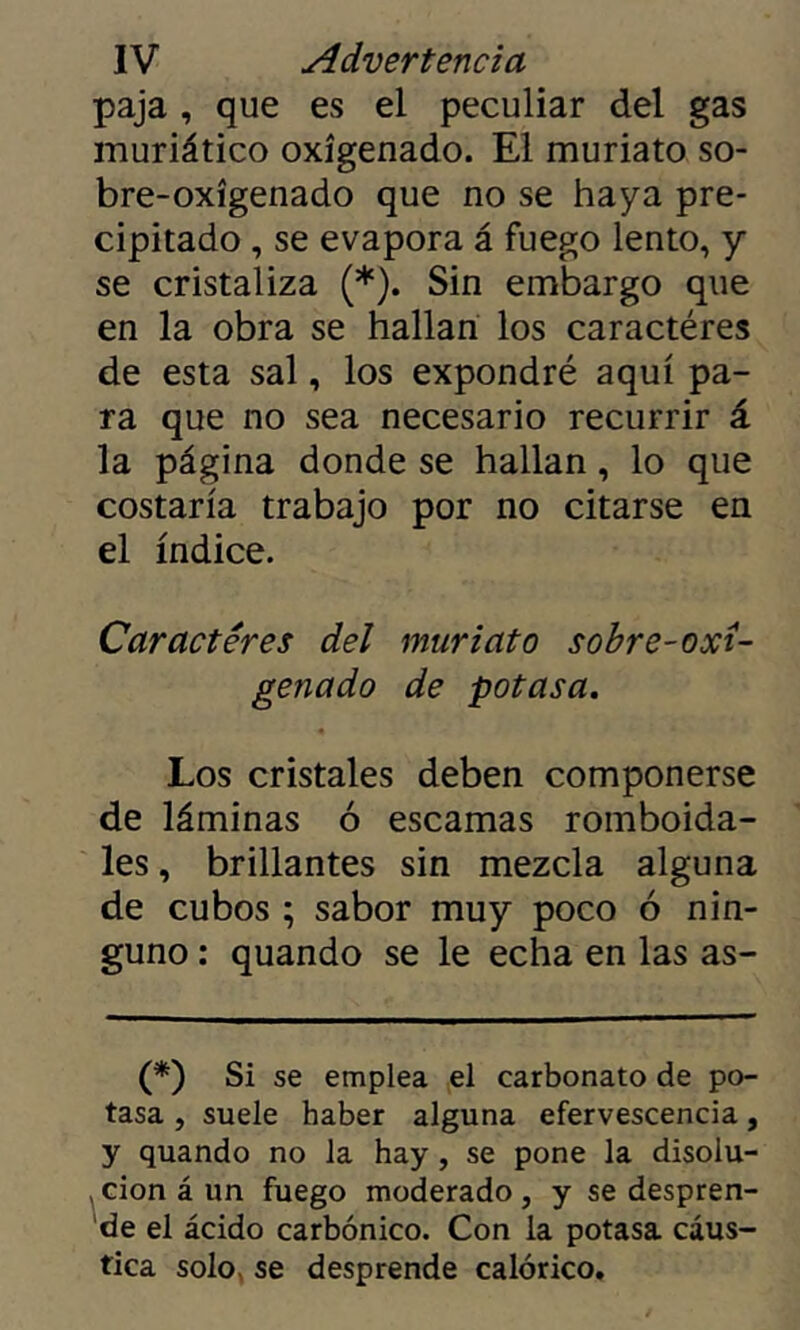 paja , que es el peculiar del gas muriático oxigenado. El muriato so- bre-oxigenado que no se haya pre- cipitado , se evapora á fuego lento, y se cristaliza (*). Sin embargo que en la obra se hallan los caractères de esta sal, los expondré aquí pa- ra que no sea necesario recurrir á la página donde se hallan, lo que costaría trabajo por no citarse en el índice. Caractères del muriato sobre-oxi- genado de potasa. Los cristales deben componerse de láminas ó escamas romboida- les , brillantes sin mezcla alguna de cubos ; sabor muy poco ó nin- guno : quando se le echa en las as- (*) Si se emplea el carbonato de po- tasa , suele haber alguna efervescencia, y quando no la hay, se pone la disolu- , cion á un fuego moderado, y se despren- de el ácido carbónico. Con la potasa cáus- tica solo, se desprende calórico.