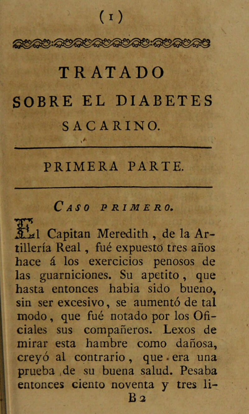 TRATADO SOBRE EL DIABETES SACARINO. .» PRIMERA PARTE. Caso primero, £Il Capitán Meredith , de la Ar- tillería Real, fué expuesto tres años hace á los exercicios penosos de las guarniciones. Su apetito, que hasta entonces habia sido bueno, sin ser excesivo, se aumentó de tal modo, que fué notado por los Ofi- ciales sus compañeros. Lexos de mirar esta hambre como dañosa, creyó al contrario , que . era una prueba ,de su buena salud. Pesaba entonces ciento noventa y tres li- B2