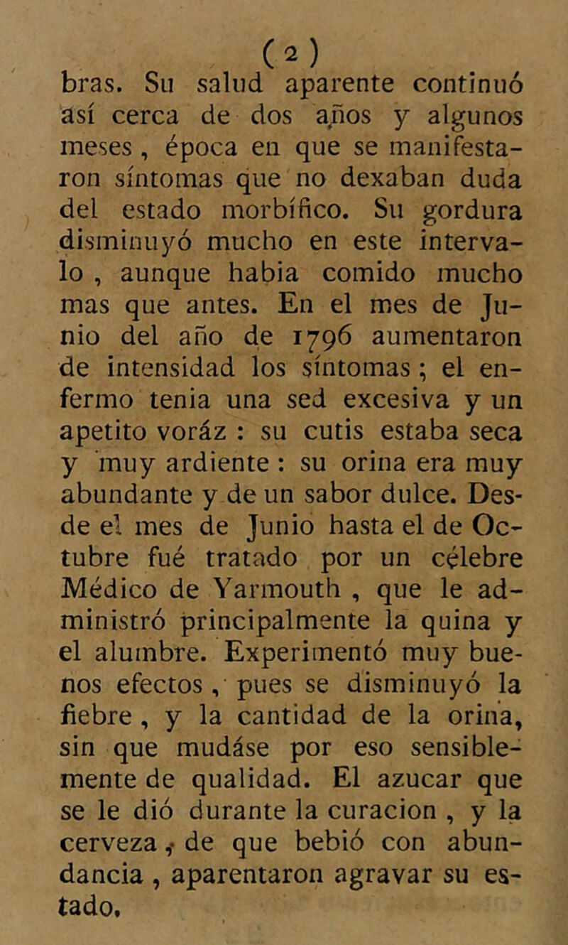 bras. Su salud aparente continuó así cerca de dos años y algunos meses, época en que se manifesta- ron síntomas que no dexaban duda del estado morbífico. Su gordura disminuyó mucho en este interva- lo , aunque habia comido mucho mas que antes. En el mes de Ju- nio del año de 1796 aumentaron de intensidad los síntomas ; el en- fermo tenia una sed excesiva y un apetito voráz : su cutis estaba seca y inuy ardiente : su orina era muy abundante y de un sabor dulce. Des- de el mes de Junio hasta el de Oc- tubre fué tratado por un célebre Médico de Yarmouth , que le ad- ministró principalmente la quina y el alumbre. Experimentó muy bue- nos efectos, pues se disminuyó la fiebre, y la cantidad de la orina, sin que mudase por eso sensible- mente de qualidad. El azúcar que se le dió durante la curación , y la cerveza ^ de que bebió con abun- dancia , aparentaron agravar su es- tado.