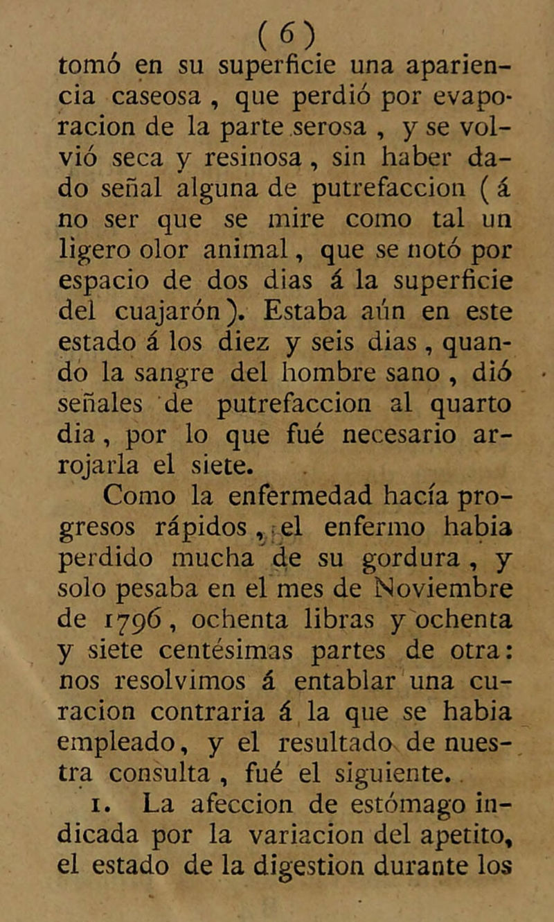 tomó en su superficie una aparien- cia caseosa , que perdió por evapo- ración de la parte serosa , y se vol- vió seca y resinosa, sin haber da- do señal alguna de putrefacción ( á no ser que se mire como tal un ligero olor animal, que se notó por espacio de dos dias á la superficie del cuajarón). Estaba aún en este estado á los diez y seis dias , quan- do la sangre del hombre sano , dió señales de putrefacción al quarto dia, por lo que fué necesario ar- rojarla el siete. Como la enfermedad hacía pro- gresos rápidos ,. el enfermo habia perdido mucha de su gordura , y solo pesaba en el mes de Noviembre de 1796, ochenta libras y ochenta y siete centésimas partes de otra: nos resolvimos á entablar una cu- ración contraria á la que se habia empleado, y el resultado, de nues- tra consulta , fué el siguiente.. I. La afección de estómago in- dicada por la variación del apetito, el estado de la digestión durante los