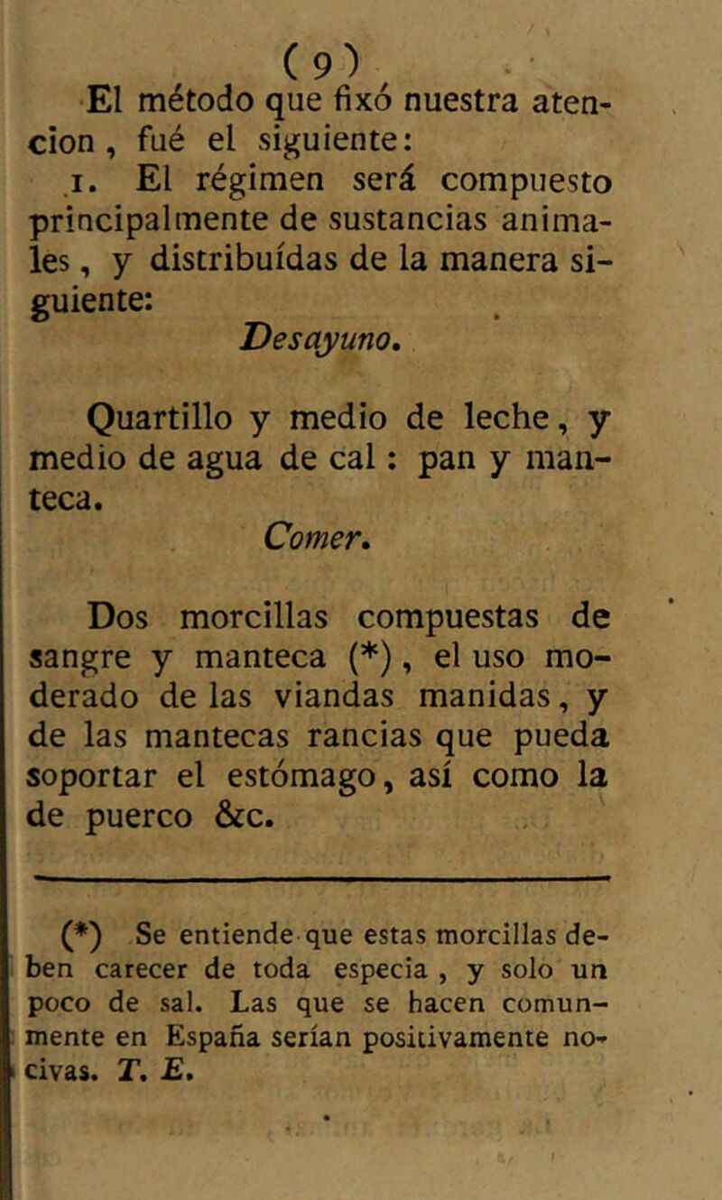 El método que fixé nuestra aten- ción , fué el siguiente: I. El régimen será compuesto principalmente de sustancias anima- les , y distribuidas de la manera si- guiente: Desayuno, Quartillo y medio de leche, y medio de agua de cal : pan y man- teca. Comer, Dos morcillas compuestas de sangre y manteca (*), el uso mo- derado de las viandas manidas, y de las mantecas rancias que pueda soportar el estómago, así como la de puerco &c. (*) Se entiende que estas morcillas de- ben carecer de toda especia , y solo un poco de sal. Las que se hacen comun- mente en España serían positivamente no- civas. T. £.