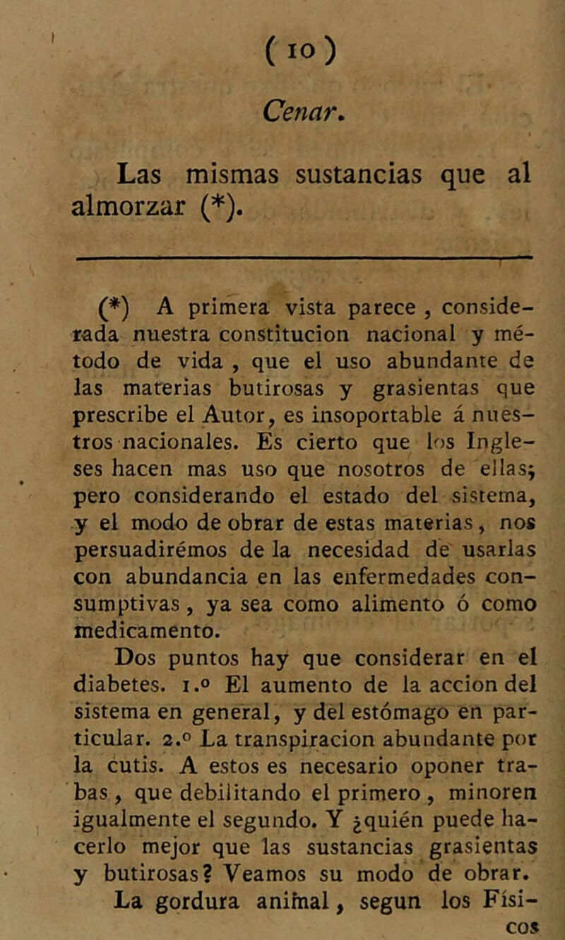 I Cenar, Las mismas sustancias que al almorzar (*). (*) A primera vista parece , conside- rada nuestra constitución nacional y mé- todo de vida , que el uso abundante de las materias butirosas y grasicntas que prescribe el Autor, es insoportable á nues- tros nacionales. Es cierto que los Ingle- ses hacen mas uso que nosotros de ellas^ pero considerando el estado del sistema, y el modo de obrar de estas materias, nos persuadiremos de la necesidad de usarlas con abundancia en las enfermedades con- sumptivas, ya sea como alimento ó como medicamento. Dos puntos hay que considerar en el diabetes, i.® El aumento de la acción del sistema en general, y del estómago en par- ticular. 2.° La transpiración abundante por la cutis. A estos es necesario oponer tra- bas , que debilitando el primero , minoren igualmente el segundo. Y ¿quién puede ha- cerlo mejor que las sustancias grasicntas y butirosas? Veamos su modo de obrar. La gordura anifnal, según los Físi- co»