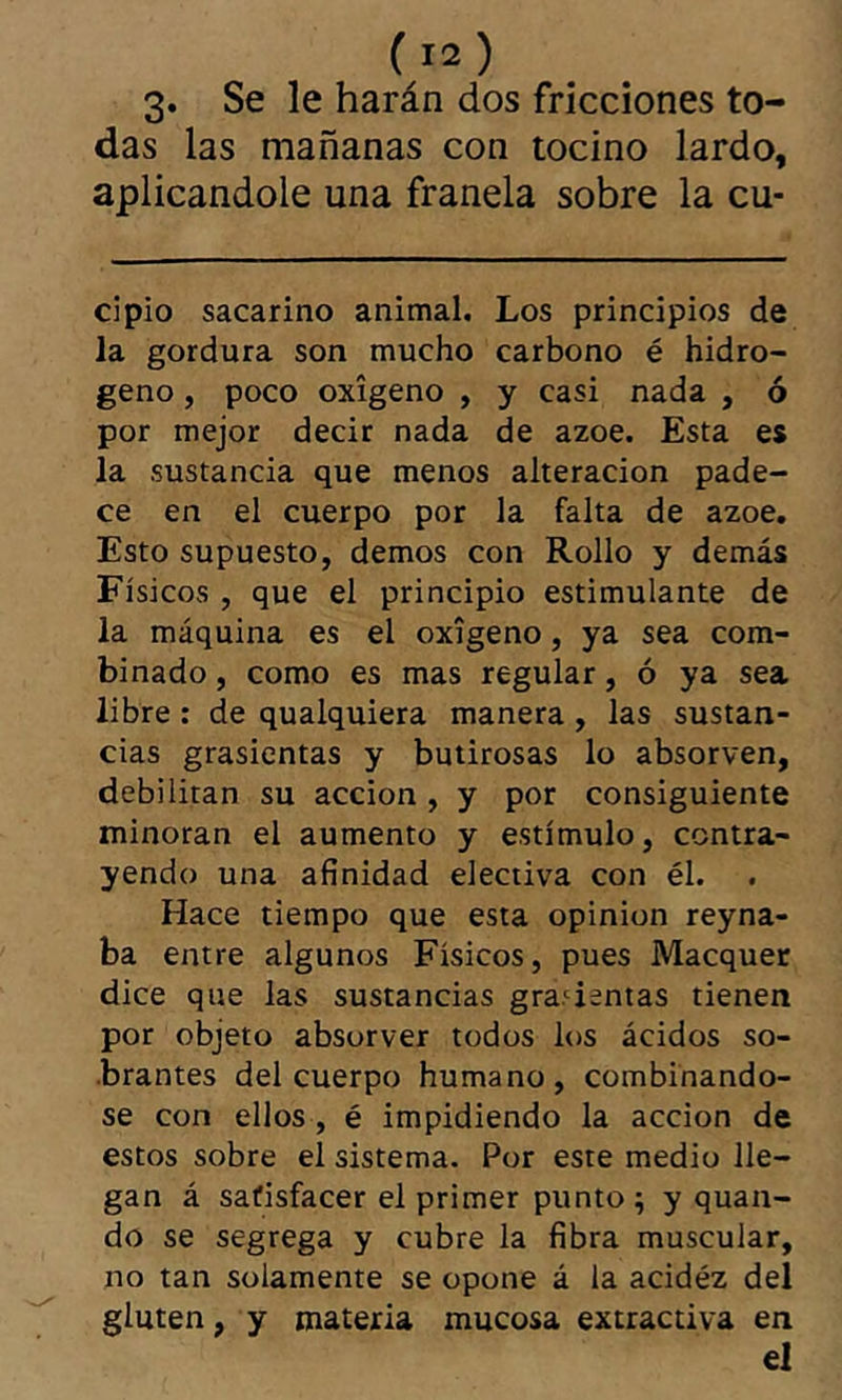 3. Se le harán dos fricciones to- das las mañanas con tocino lardo, aplicándole una franela sobre la cu- cipio sacarino animal. Los principios de la gordura son mucho carbono é hidro- geno , poco oxígeno , y casi nada , ó por mejor decir nada de ázoe. Esta es la sustancia que menos alteración pade- ce en el cuerpo por la falta de ázoe. Esto supuesto, demos con Rollo y demás Físicos, que el principio estimulante de la máquina es el oxígeno, ya sea com- binado , como es mas regular, ó ya sea libre : de qualquiera manera , las sustan- cias grasicntas y butirosas lo absorven, debilitan su acción , y por consiguiente minoran el aumento y estímulo, contra- yendo una afinidad electiva con él. Hace tiempo que esta opinion reyna- ba entre algunos Físicos, pues Macquec dice que las sustancias grádenlas tienen por objeto absorver todos los ácidos so- brantes del cuerpo humano, combinándo- se con ellos, é impidiendo la acción de estos sobre el sistema. Por este medio lle- gan á satisfacer el primer punto ; y quan- do se segrega y cubre la fibra muscular, no tan solamente se opone á la acidéz del gluten, y materia mucosa extractiva en el