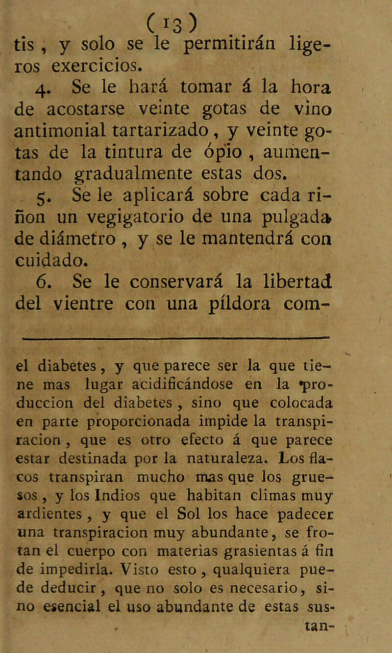 tîs , y solo se le permitirán lige- ros exercicios. 4. Se le hará tomar á la hora de acostarse veinte gotas de vino antimonial tartarizado, y veinte go- tas de la tintura de opio , aumen- tando gradualmente estas dos. 5. Se le aplicará sobre cada ri- ñon un vegigatorio de una pulgada de diámetro , y se le mantendrá con cuidado. 6. Se le conservará la libertad del vientre con una píldora com- el diabetes, y que parece ser la que tie- ne mas lugar acidificándose en la pro- ducción del diabetes , sino que colocada en parte proporcionada impide la transpi- ración , que es otro efecto á que parece estar destinada por la naturaleza. Los fla- cos transpiran mucho nvas que los grue- sos , y los Indios que habitan climas muy ardientes , y que el Sol los hace padecer una transpiración muy abundante, se fro- tan el cuerpo con materias grasicntas á fin de impedirla. Visto esto, qualquiera pue- de deducir, que no solo es necesario, si- no esencial el uso abundante de estas sus- tan-