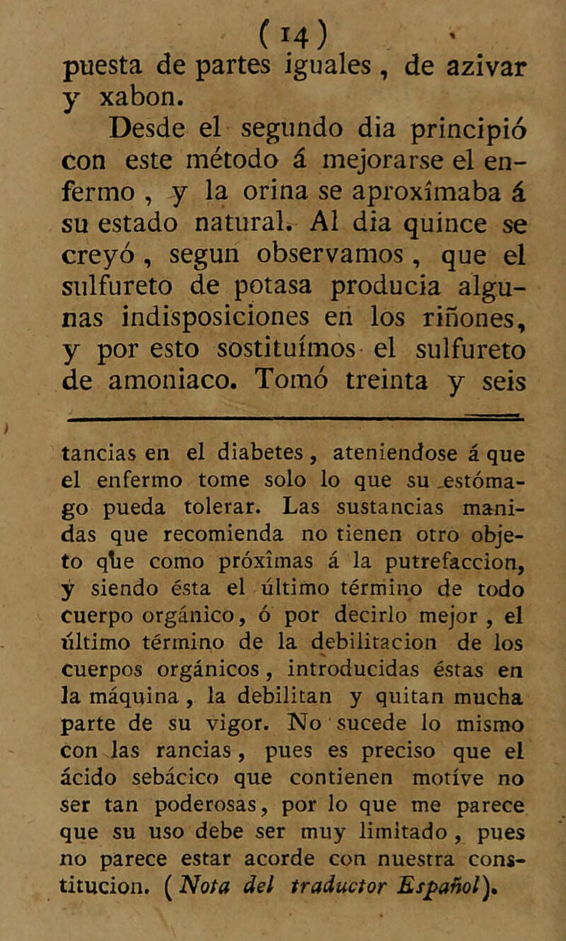 puesta de partes iguales, de 2íziw2ít y xabon. Desde el segundo dia principió con este método á mejorarse el en- fermo , y la orina se aproximaba á su estado natural. Al dia quince se creyó , según observamos, que el siilf^ureto de potasa producia algu- nas indisposiciones en los riñones, y por esto sostituímos el sulfureto de amoniaco. Tomó treinta y seis tandas en el diabetes , ateniéndose á que el enfermo tome solo lo que su _estóma- go pueda tolerar. Las sustandas mani- das que recomienda no tienen otro obje- to qbe como próximas á la putrefacción, ÿ siendo ésta el último término de todo cuerpo orgánico, ó por decirlo mejor, el liltimo término de la debilitación de los cuerpos orgánicos, introducidas éstas en la máquina, la debilitan y quitan mucha parte de su vigor. No sucede lo mismo con las randas, pues es preciso que el ácido sebácico que contienen motive no ser tan poderosas, por lo que me parece que su uso debe ser muy limitado , pues no parece estar acorde con nuestra cons- titución. ( Nota del traductor Español)»