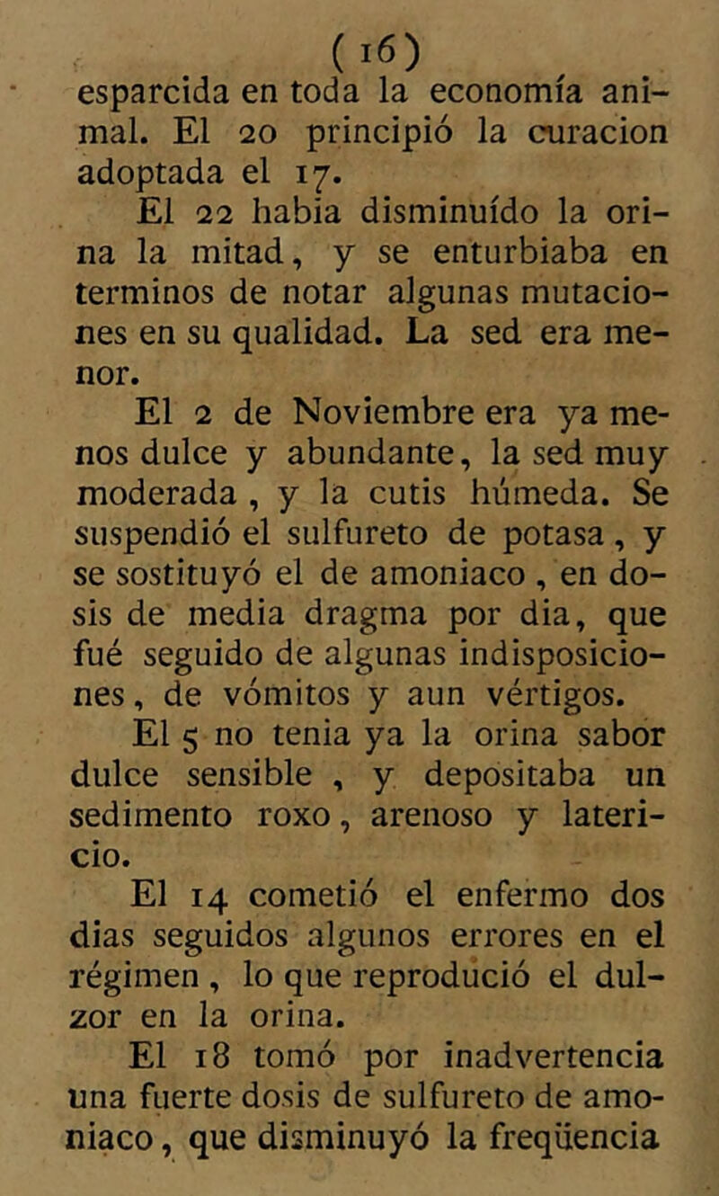 esparcida en toda la economía ani- mal. El 20 principió la curación adoptada el 17. El 22 habla disminuido la ori- na la mitad, y se enturbiaba en términos de notar algunas mutacio- nes en su qualidad. La sed era me- nor. El 2 de Noviembre era ya me- nos dulce y abundante, la sed muy moderada , y la cutis húmeda. Se suspendió el sulfureto de potasa, y se sostituyó el de amoniaco , en do- sis de media dragma por dia, que fué seguido de algunas indisposicio- nes , de vómitos y aun vértigos. El 5 no tenia ya la orina sabor dulce sensible , y depositaba un sedimento roxo, arenoso y lateri- cio. El 14 cometió el enfermo dos dias seguidos algunos errores en el régimen , lo que reproducid el dul- zor en la orina. El 18 tomó por inadvertencia una fuerte dosis de sulfureto de amo- niaco , que disminuyó la freqüencia