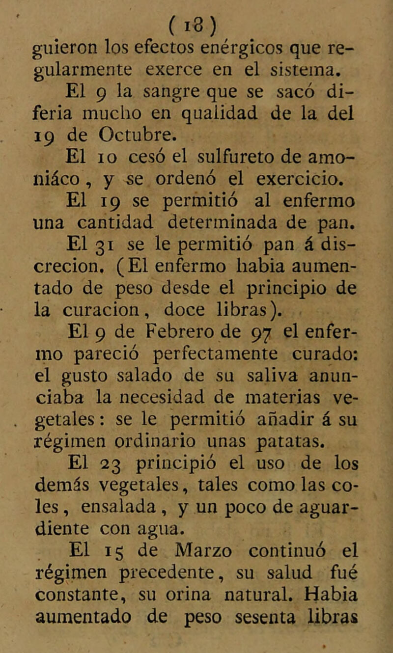 (i3) guieron los efectos enérgicos que re- gularmente exerce en el sistema, El 9 la sangre que se sacó di- feria mucho en quaiidad de la del 19 de Octubre. El 10 cesó el sulfureto de amo- niáco , y se ordenó el exercicio. El 19 se permitió al enfermo una cantidad determinada de pan. El 31 se le permitió pan á dis- creción. (El enfermo habia aumen- tado de peso desde el principio de la curación, doce libras). El 9 de Febrero de 97 el enfer- mo pareció perfectamente curado: el gusto salado de su saliva anun- ciaba la necesidad de materias ve- getales : se le permitió añadir á su régimen ordinario unas patatas. El 23 principió el uso de los demás vegetales, tales como las co- les , ensalada, y un poco de aguar- diente con agua. El 15 de Marzo continuó el régimen precedente, su salud fué constante, su orina natural. Habia aumentado de peso sesenta libras