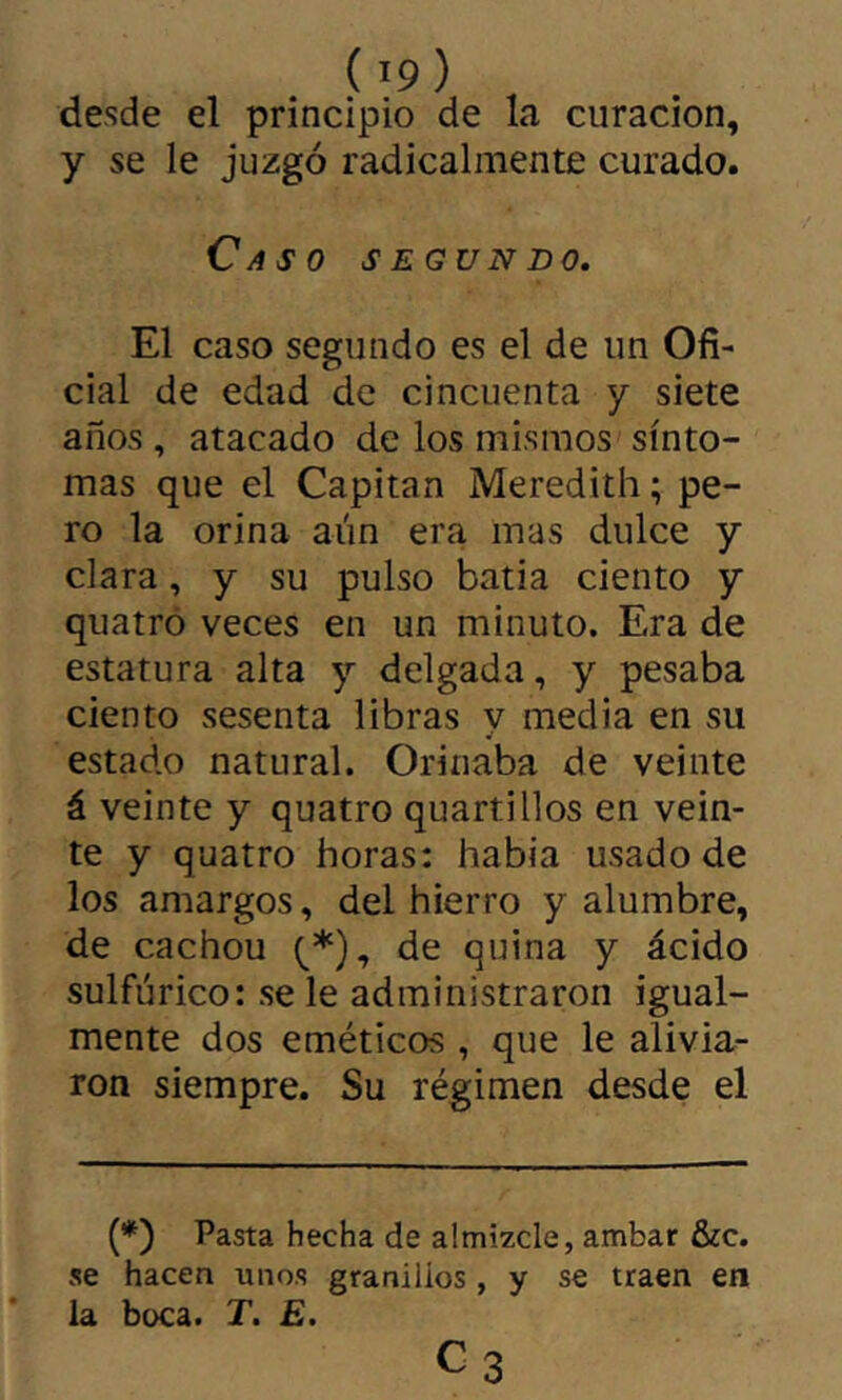 desde el principio de la curación, y se le juzgó radicalmente curado. Caso segundo. El caso segundo es el de un Ofi- cial de edad de cincuenta y siete años , atacado de los mismos sínto- mas que el Capitán Meredith ; pe- ro la orina aún era mas dulce y clara, y su pulso batia ciento y quatró veces en un minuto. Era de estatura alta y delgada, y pesaba ciento sesenta libras y media en su estado natural. Orinaba de veinte á veinte y quatro quartillos en vein- te y quatro horas: había usado de los amargos, del hierro y alumbre, de cachou (^*), de quina y ácido sulfúrico: se le administraron igual- mente dos eméticos , que le alivia- ron siempre. Su régimen desde el (*) Pasta hecha de almizcle, ambar &c. se hacen unos granillos , y se traen en la boca. T. £.