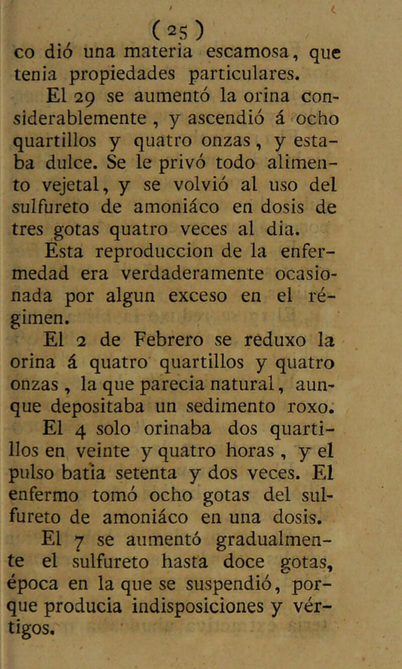 CO dió una materia escamosa, que tenia propiedades particulares. El 29 se aumentó la orina con- siderablemente , y ascendió á ocho quartillos y quatro onzas, y esta- ba dulce. Se le privó todo alimen- to vejetal, y se volvió al uso del sulfureto de amoniáco en dosis de tres gotas quatro veces al dia. Esta reproducción de la enfer- medad era verdaderamente ocasio- nada por algún exceso en el ré- gimen. El 2 de Febrero se reduxo la orina á quatro quartillos y quatro onzas , la que parecía natural, aun- que depositaba un sedimento roxo. El 4 solo orinaba dos quarti- llos en veinte y quatro horas , y el pulso batía setenta y dos veces. El enfermo tomó ocho gotas del sul- fureto de amoniáco en una dosis. El 7 se aumentó gradualmen- te el sulfureto hasta doce gotas, época en la que se suspendió, por- que producía indisposiciones y vér- tigos.