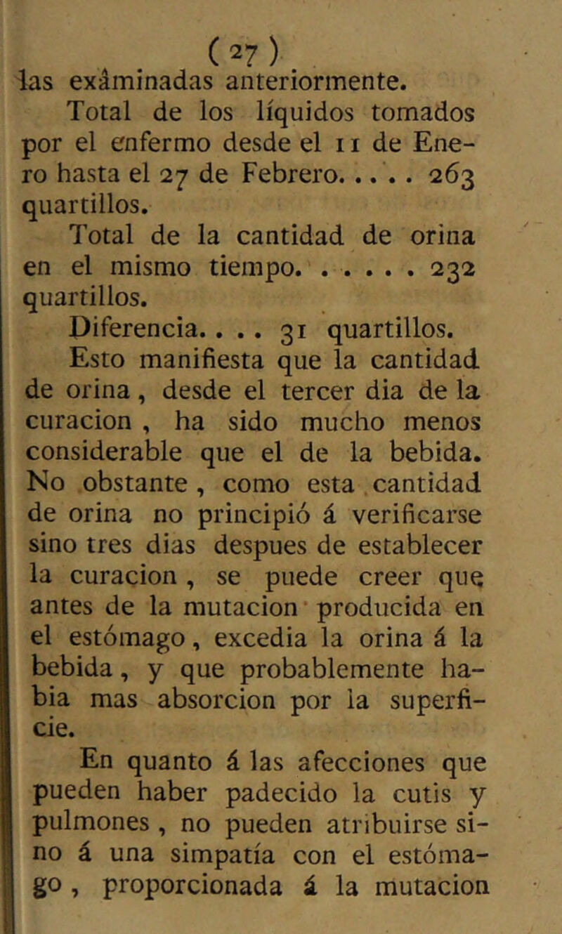 ias exâminadas anteriormente. Total de los líquidos tomados por el enfermo desde el 11 de Ene- ro hasta el 27 de Febrero..... 263 quartillos. 7’otal de la cantidad de orina en el mismo tiempo. . . . . . 232 quartillos. Diferencia.... 31 quartillos. Esto manifiesta que la cantidad de orina, desde el tercer dia de la curación , ha sido mucho menos considerable que el de la bebida. No obstante, como esta cantidad de orina no principió á verificarse sino tres dias después de establecer la curación , se puede creer que antes de la mutación* producida en el estómago, excedía la orina á la bebida, y que probablemente ha- bla mas absorción por la superfi- cie. En quanto á las afecciones que pueden haber padecido la cutis y pulmones , no pueden atribuirse si- no á una simpatía con el estóma- go , proporcionada á la mutación