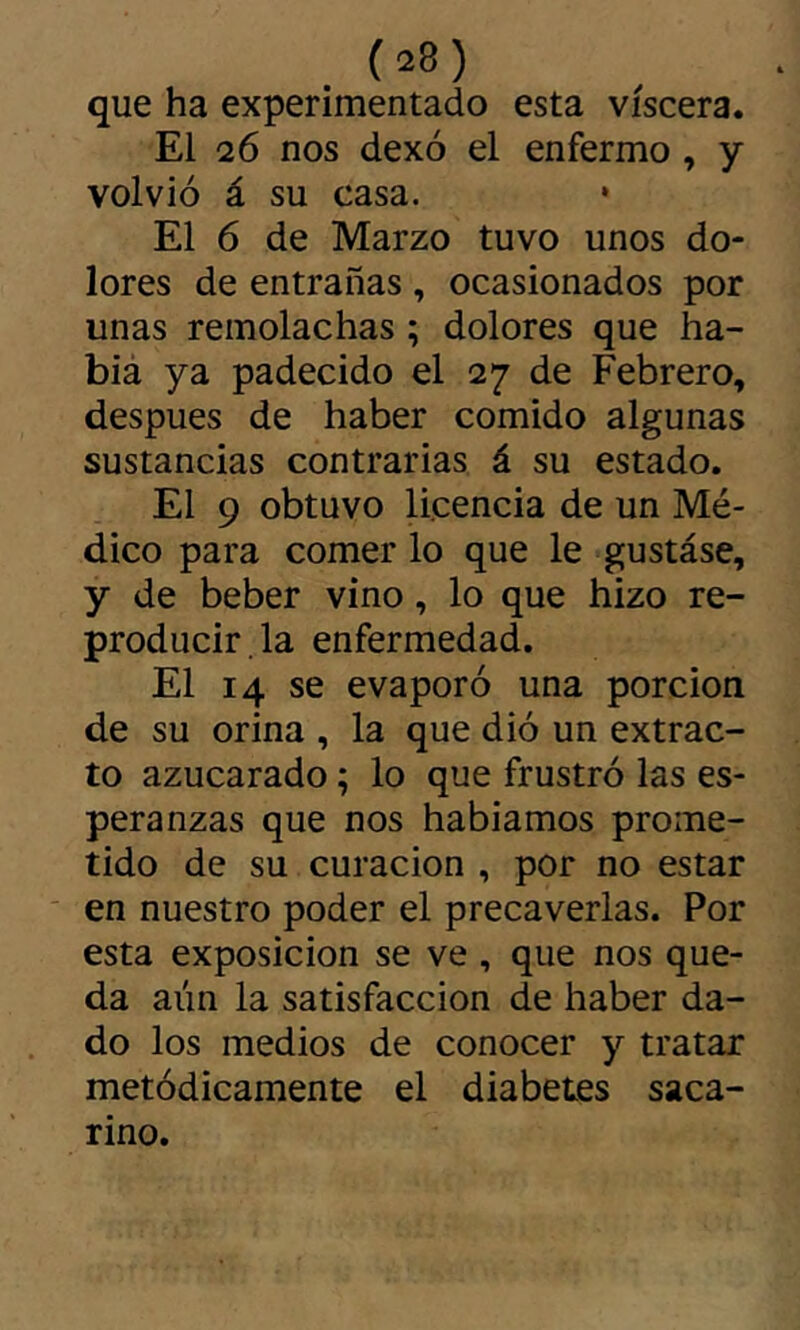 que ha experimentado esta viscera. El 26 nos dexó el enfermo , y volvió á su casa. El 6 de Marzo tuvo unos do- lores de entrañas , ocasionados por unas remolachas ; dolores que ha- biá ya padecido el 27 de Febrero, después de haber comido algunas sustancias contrarias á su estado. El 9 obtuvo licencia de un Mé- dico para comer lo que le gustáse, y de beber vino, lo que hizo re- producir . la enfermedad. El 14 se evaporó una porción de su orina , la que dió un extrac- to azucarado ; lo que frustró las es- peranzas que nos hablamos prome- tido de su curación , por no estar en nuestro poder el precaverlas. Por esta exposición se ve , que nos que- da aún la satisfacción de haber da- do los medios de conocer y tratar metódicamente el diabetes saca- rino.