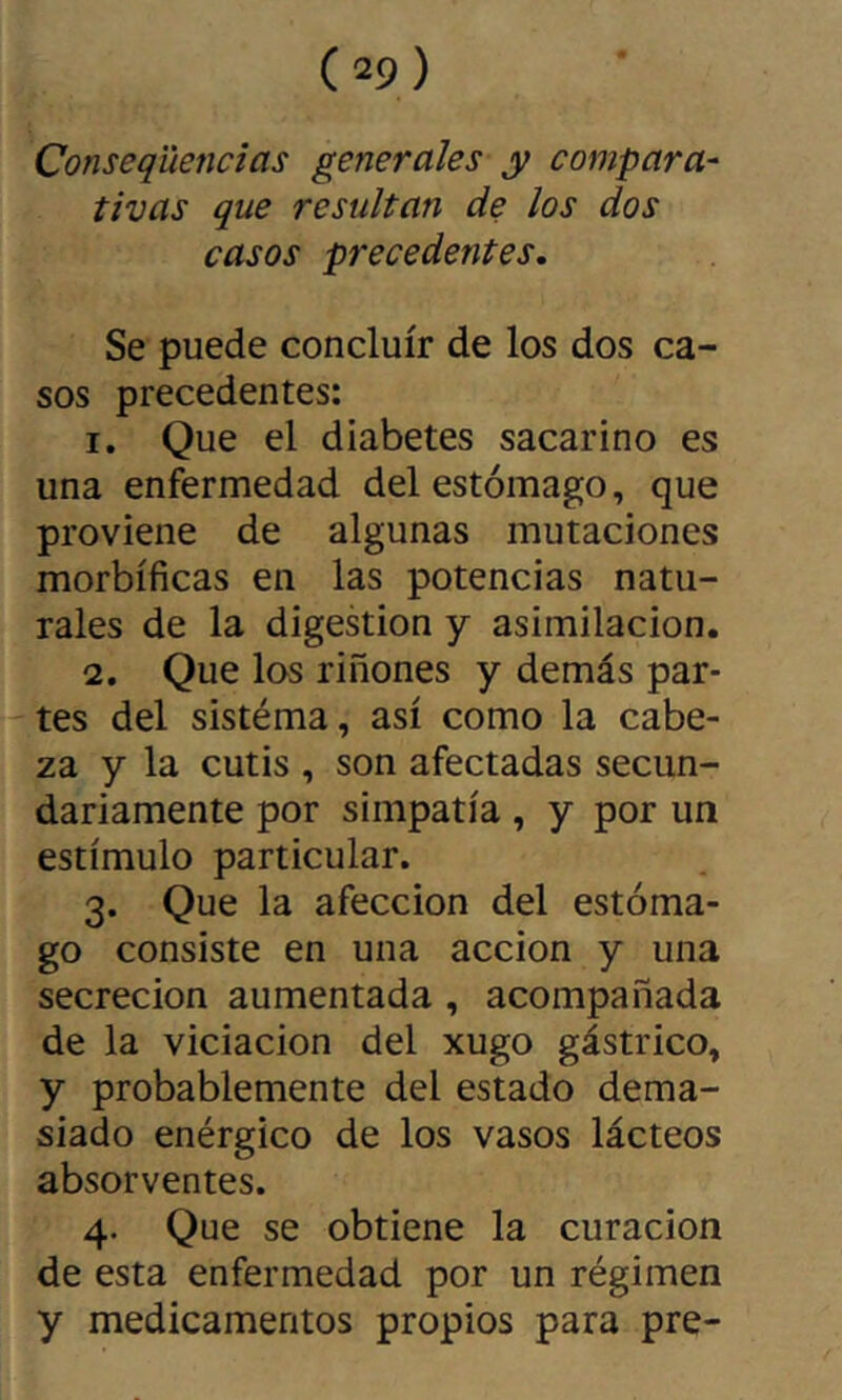 Conseqüencîas generales y compara- tivas que resultan de los dos casos precedentes. Se puede concluir de los dos ca- sos precedentes: 1. Que el diabetes sacarino es una enfermedad del estómago, que proviene de algunas mutaciones morbíficas en las potencias natu- rales de la digestion y asimilación. 2. Que los riñones y demás par- tes del sistéma, así como la cabe- za y la cutis , son afectadas secun- dariamente por simpatía , y por un estímulo particular. 3. Que la afección del estóma- go consiste en una acción y una secreción aumentada , acompañada de la viciación del xugo gástrico, y probablemente del estado dema- siado enérgico de los vasos lácteos absorventes. 4. Que se obtiene la curación de esta enfermedad por un régimen y medicamentos propios para pre-