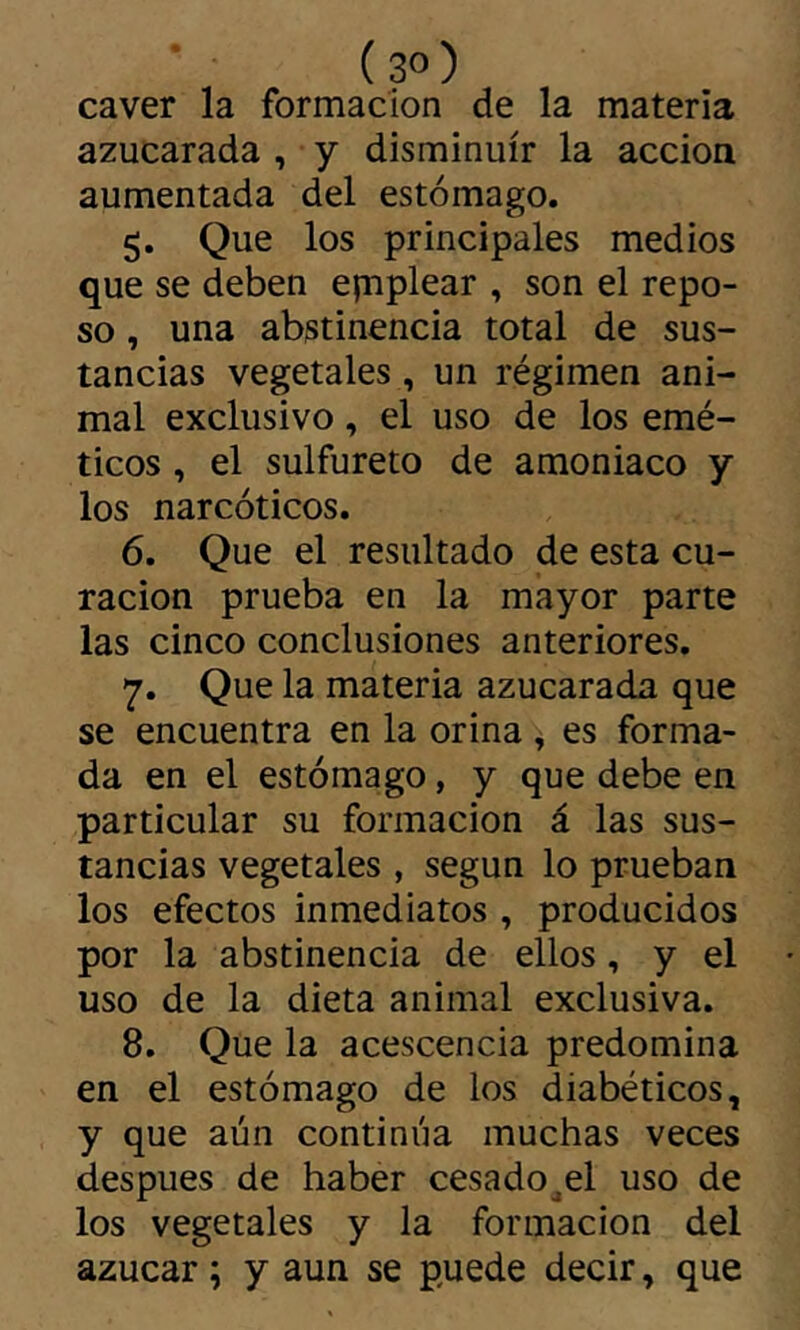 (3°) caver la formación de la materia azucarada , y disminuir la acción aumentada del estómago. 5. Que los principales medios que se deben epiplear , son el repo- so , una abstinencia total de sus- tancias vegetales, un régimen ani- mal exclusivo, el uso de los emé- ticos , el sulfureto de amoniaco y los narcóticos. 6. Que el resultado de esta cu- ración prueba en la mayor parte las cinco conclusiones anteriores. 7. Que la materia azucarada que se encuentra en la orina ^ es forma- da en el estómago, y que debe en particular su formación á las sus- tancias vegetales , según lo prueban los efectos inmediatos , producidos por la abstinencia de ellos, y el uso de la dieta animal exclusiva. 8. Que la acescencia predomina en el estómago de los diabéticos, y que aún continúa muchas veces después de haber cesado^el uso de los vegetales y la formación del azúcar ; y aun se puede decir, que