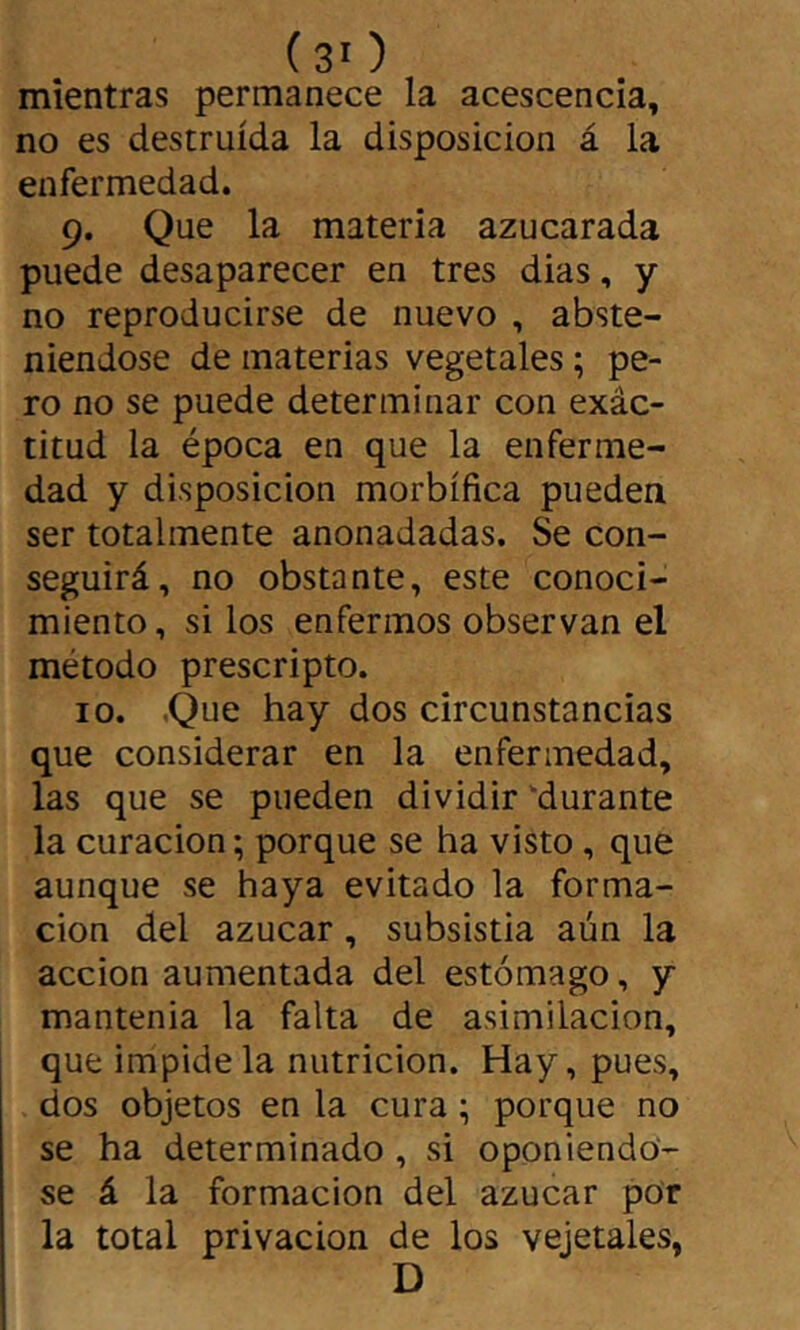 ( 3' ) mientras permanece la acescencia, no es destruida la disposición á la enfermedad. 9. Que la materia azucarada puede desaparecer en tres dias, y no reproducirse de nuevo , abste- niéndose de materias vegetales ; pe- ro no se puede determinar con exác- titud la época en que la enferme- dad y disposición morbífica pueden ser totalmente anonadadas. Se con- seguirá, no obstante, este conoci- miento, si los enfermos observan el método prescripto. 10. ,Que hay dos circunstancias que considerar en la enfermedad, las que se pueden dividir durante la curación ; porque se ha visto, que aunque se haya evitado la forma- ción del azúcar, subsistía aún la acción aumentada del estómago, y mantenía la falta de asimilación, que impídela nutrición. Hay, pues, dos objetos en la cura ; porque no se ha determinado , si oponiéndo- se á la formación del azúcar por la total privación de los vejetales, D