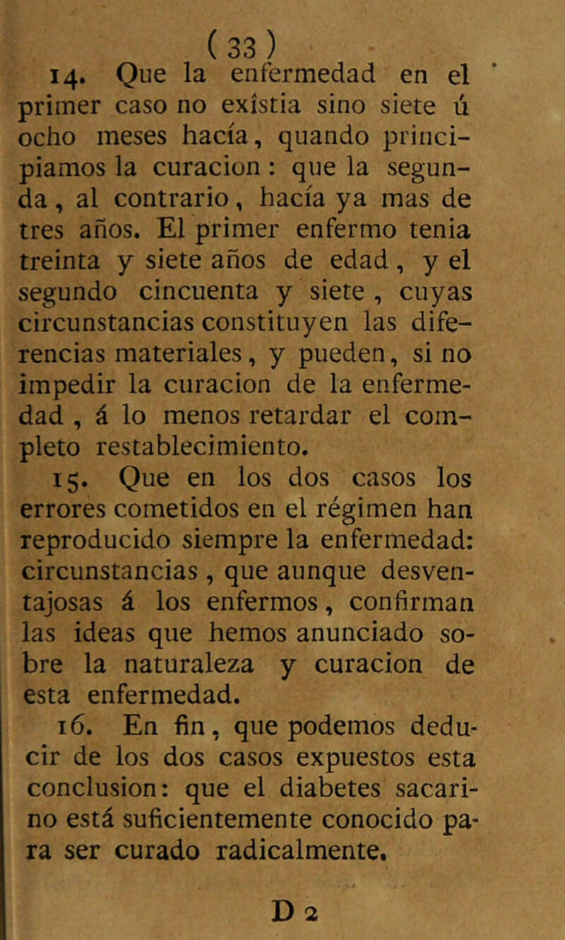 14* Que la enfermedad en el primer caso no existía sino siete ú ocho meses hacía, quando princi- piamos la curación : que la segun- da , al contrario, hacía ya mas de tres años. El primer enfermo tenia treinta y siete años de edad, y el segundo cincuenta y siete , cuyas circunstancias constituyen las dife- rencias materiales, y pueden, si no impedir la curación de la enferme- dad , á lo menos retardar el com- pleto restablecimiento. 15. Que en ios dos casos los errores cometidos en el régimen han reproducido siempre la enfermedad: circunstancias, que aunque desven- tajosas á los enfermos, confirman las ideas que hemos anunciado so- bre la naturaleza y curación de esta enfermedad. 16. En fin, que podemos dedu- cir de los dos casos expuestos esta conclusion: que el diabetes sacari- no está suficientemente conocido pa- ra ser curado radicalmente.