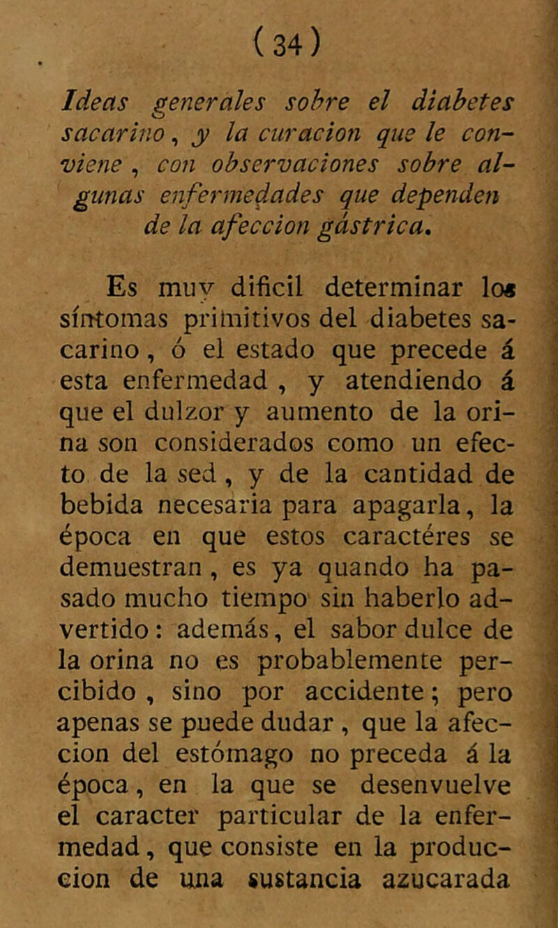 Ideas generales sobre el diabetes sacarino, y la curación que le con- viene , con observaciones sobre al- gunas enfermedades que dependen de la afección gástrica. Es muy difícil determinar lo* ! síntomas primitivos del diabetes sa- 1 carino, ó el estado que precede á * esta enfermedad , y atendiendo á - que el dulzor y aumento de la ori- í na son considerados como un efec- i to de la sed, y de la cantidad de ■ bebida necesaria para apagarla, la i época en que estos caractères se i demuestran, es ya quando ha pa- sado mucho tiempo sin haberlo ad- ' vertido : además, el sabor dulce de la orina no es probablemente per- j cibido , sino por accidente ; pero apenas se puede dudar, que la afee- J cion del estómago no preceda á la j época, en la que se desenvuelve 1 el carácter particular de la enfer- ^ medad, que consiste en la produc- ción de una sustancia azucarada