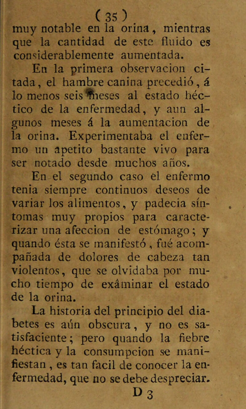 muy notable en la orina, mientras que la cantidad de este finido es considerablemente aumentada. En la primera observación ci- tada, el hambre canina precedió, á lo menos seis^eses al estado héc- tico de la enfermedad, y aun al- gunos meses á la aumentación de la orina. Experimentaba el enfer- mo un apetito bastante vivo para ser notado desde muchos años. En el segundo caso él enfermo tenia siempre continuos deseos de variar los alimentos, y padecia sín- tomas muy propios para caracte- rizar una afección de estómago; y quando ésta se manifestó, fué acom- pañada de dolores de cabeza tan violentos, que se olvidaba por mu- cho tiempo de exáminar el estado de la orina. La historia del principio del dia- betes es aún obscura, y no es sa- tisfaciente ; pero quando la fiebre héctica y la consumpcion se mani- fiestan , es tan fitcil de conocer la en- fermedad, que no se debe despreciar. I>3