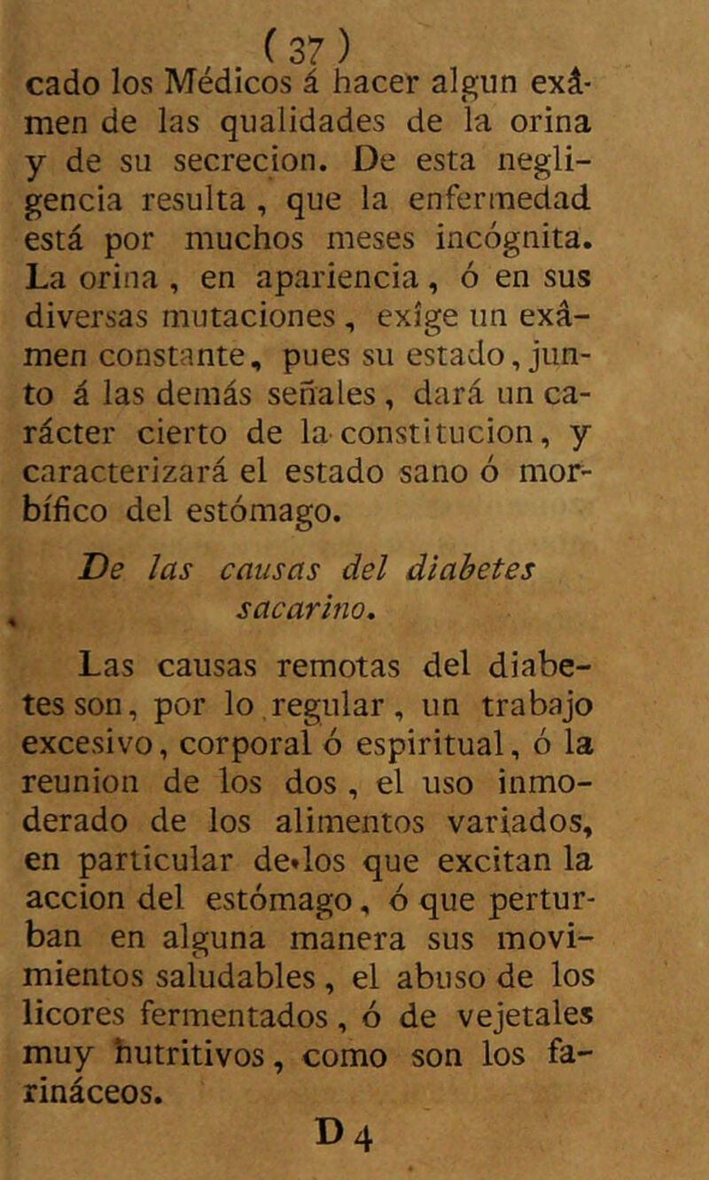 cado los Médicos á hacer algún exá- men de las qualidades de la orina y de su secreción. De esta negli- gencia resulta , que la enfermedad está por muchos meses incógnita. La orina , en apariencia, ó en sus diversas mutaciones , exige un exa- men constante, pues su estado, jun- to á las demás señales , dará un ca- rácter cierto de la constitución, y caracterizará el estado sano ó mor- bífico del estómago. De las causas del diabetes sacarino* Las causas remotas del diabe- tes son, por lo,regular, un trabajo excesivo, corporal ó espiritual, ó la reunión de los dos , el uso inmo- derado de los alimentos variados, en particular dedos que excitan la acción del estómago, ó que pertur- ban en alguna manera sus movi- mientos saludables , el abuso de los licores fermentados, ó de vejetales muy hutritivos, como son los fa- rináceos. D4