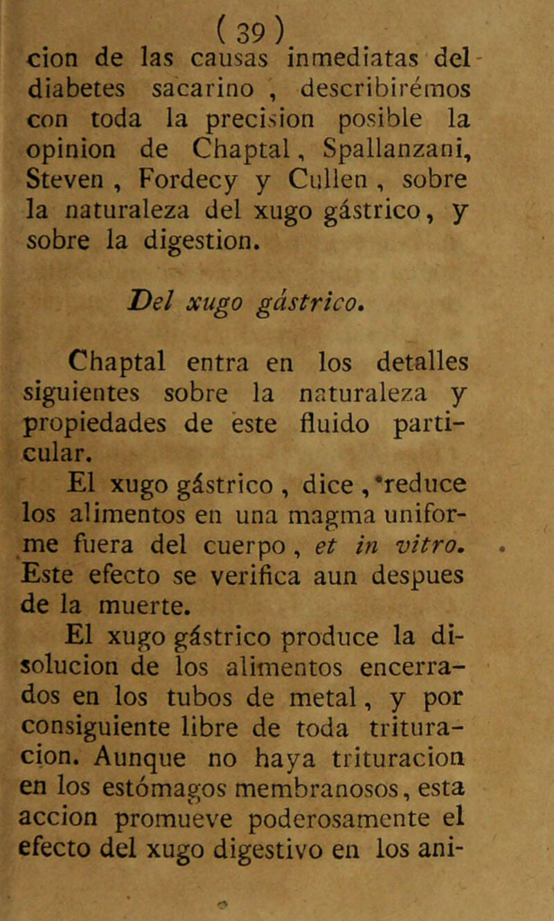 cion de las causas inmediatas del- diabetes sacarino , describiréinos con toda la precisión posible la opinion de Chaptal, Spallanzani, Steven , Fordecy y Culien , sobre la naturaleza del xugo gástrico, y sobre la digestion. Del xugo gástrico, Chaptal entra en los detalles siguientes sobre la naturaleza y propiedades de éste fluido parti- cular. El xugo gástrico , dice,‘reduce los alimentos en una magma unifor- me fuera del cuerpo, et in vitro. Este efecto se verifica aun después de la muerte. El xugo gástrico produce la di- solución de los alimentos encerra- dos en los tubos de metal, y por consiguiente libre de toda tritura- ción. Aunque no haya trituración en los estómagos membranosos, esta acción promueve poderosamente el efecto del xugo digestivo en los ani-