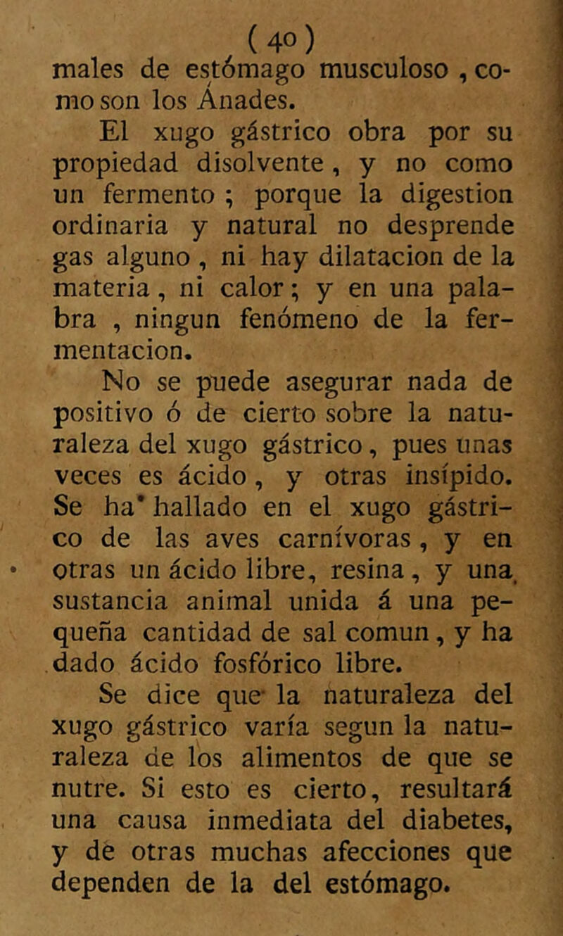 males de estómago musculoso , co- mo son los Ánades. El xugo gástrico obra por su propiedad disolvente, y no como un fermento ; porque la digestion ordinaria y natural no desprende gas alguno , ni hay dilatación de la materia, ni calor ; y en una pala- bra , ningún fenómeno de la fer- mentación. No se puede asegurar nada de positivo ó de cierto sobre la natu- raleza del xugo gástrico, pues unas veces es ácido, y otras insípido. Se ha* hallado en el xugo gástri- co de las aves carnívoras, y en otras un ácido libre, resina, y una. sustancia animal unida á una pe- queña cantidad de sal común, y ha dado ácido fosfórico libre. Se dice que* la naturaleza del xugo gástrico varía según la natu- raleza de los alimentos de que se nutre. Si esto es cierto, resultará una causa inmediata del diabetes, y de otras muchas afecciones que dependen de la del estómago.