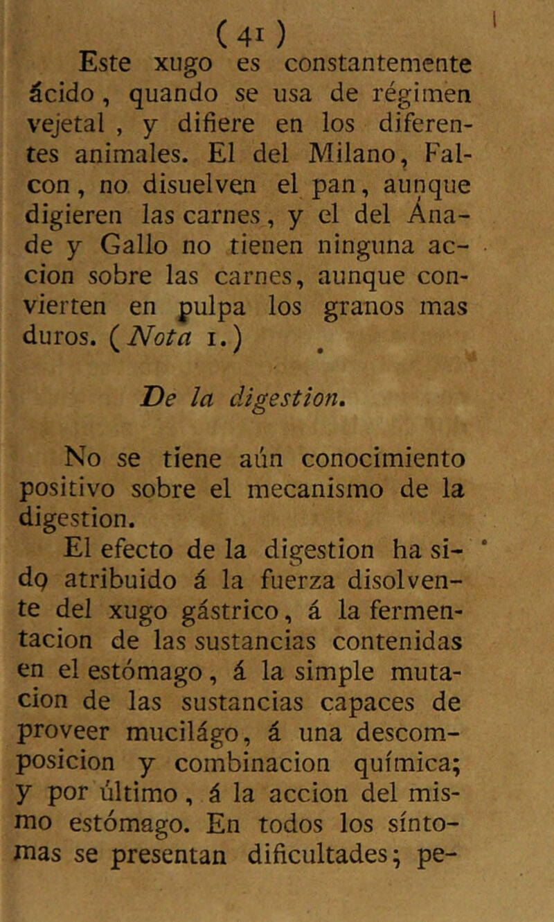 Este XLigo es constantemente ácido , quando se usa de régimen vejetal , y difiere en los diferen- tes animales. El del Milano, Fal- con, no disuelven el pan, aunque digieren las carnes, y el del Ana- de y Gallo no tienen ninguna ac- ción sobre las carnes, aunque con- vierten en pulpa los granos mas duros. {Nota i.) De la digestión. No se tiene aún conocimiento positivo sobre el mecanismo de la digestion. El efecto de la digestion ha si- dq atribuido á la fuerza disolven- te del xugo gástrico, á la fermen- tación de las sustancias contenidas en el estómago, á la simple muta- ción de las sustancias capaces de proveer mucilágo, á una descom- posición y combinación química; y por último, á la acción del mis- nio estómago. En todos los sinto- nías se presentan dificultades; pe-