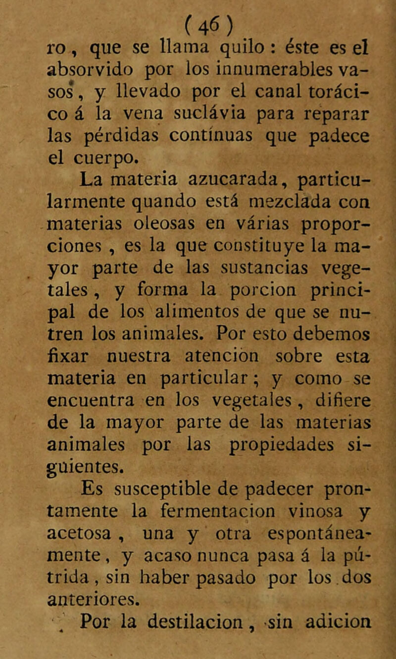 ro, que se llama quilo : éste es el absorvido por los innumerables va- sos , y llevado por el canal toráci- co á la vena suclávia para reparar las pérdidas continuas que padece el cuerpo. La materia azucarada, particu- larmente quando está mezclada con materias oleosas en várias propor- ciones , es la que constituye la ma- yor parte de las sustancias vege- tales , y forma la porción princi- pal de ios alimentos de que se nu- tren los animales. Por esto debemos fixar nuestra atención sobre esta materia en particular ; y como se encuentra en los vegetales, difiere de la mayor parte de las materias animales por las propiedades si- guientes. Es susceptible de padecer pron- tamente la fermentación vinosa y acetosa, una y otra espontánea- mente , y acaso nunca pasa á la pú- trida , sin haber pasado por los . dos anteriores. Por la destilación, sin adición