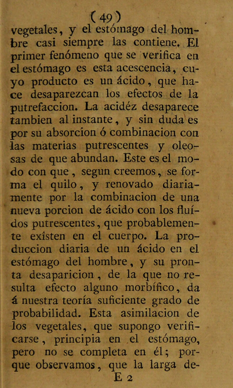 vegetales, y el estómago del hom- bre casi siempre las contiene. El primer fenómeno que se verifica en el estómago es esta acescencia, cu- yo producto es un ácido, que ha- ce desaparezcan los efectos de la putrefacción. La acidéz desaparece también al instante, y sin duda es por su absorción ó combinación con las materias putrescentes y oleo- sas de que abundan. Este es el mo- do con que , según creemos, se for- ma el quilo, y renovado diaria- mente por la combinación de una nueva porción de ácido con los flui- dos putrescentes, que probablemen- te existen en el cuerpo. La pro- ducción diaria de un ácido en el estómago del hombre, y su pron- ta desaparición , de la que no re- sulta efecto alguno morbífico, da á nuestra teoría suficiente grado de probabilidad. Esta asimilación de los vegetales, que supongo verifi- carse , principia en el estómago, pero no se completa en él; por- que observamos, que la larga de- E 2