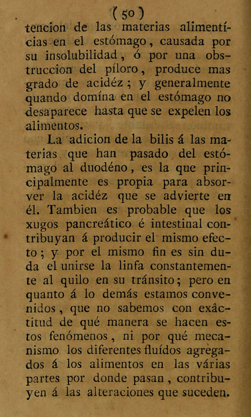 ( so) tención de las materias alimenti- cias en el estómago, causada por su insolubilidad, ó por una obs- trucción del píloro, produce mas grado de acidéz ; y generalmente quando domina en el estómago no desaparece hasta que se expelen los alimentos. La adición de la bilis á las ma- terias que han pasado del estó- mago al duodéno, es la que prin- cipalmente es propia para absor- ver la acidéz que se advierte en él. También es probable que los xugos pancreático é intestinal con- tribuyan á producir el mismo efec- to ; y por el mismo fin es sin du- da el unirse la linfa constantemen- te al quilo en su tránsito ; pero en quanto á lo demás estamos conve- nidos , que no sabemos con exác- titud de qué manera se hacen es- tos fenómenos, ni por qué meca- nismo los diferentes fluidos agréga- dos á los alimentos en las várias partes por donde pasan, contribu- yen á las alteraciones que suceden.