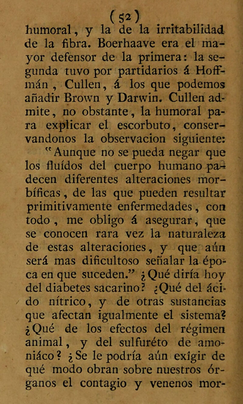 (S2) humoral, y la de la irritabilidad de la fibra. Boerhaave era el ma- yor defensor de la primera : la se- gunda tuvo por partidarios á HoíF- mán , Cullen, á los que podemos añadir Brown y Darwin. Cullen ad- mite , no obstante, la humoral pa- ra explicar el escorbuto, conser- vándonos la observación siguiente: ” Aunque no se pueda negar que los fluidos del cuerpo humano pa-¿ decen diferentes alteraciones mor- bíficas , de las que pueden resultar primitivamente enfermedades, con todo , me obligo á asegurar, que se conocen rara vez la naturaleza de estas alteraciones, y que aún será mas dificultoso señalar la épo- ca en que suceden.’' ¿Qué diría hoy del diabetes sacarino? ¿Qué del áci- do nítrico, y de otras sustancias que afectan igualmente el sistema? ¿Qué de los efectos del régimen animal, y del sulfuréto de amo- niáco ? ¿ Se le podría aún exigir de qué modo obran sobre nuestros ór- ganos el contagio y venenos mor-