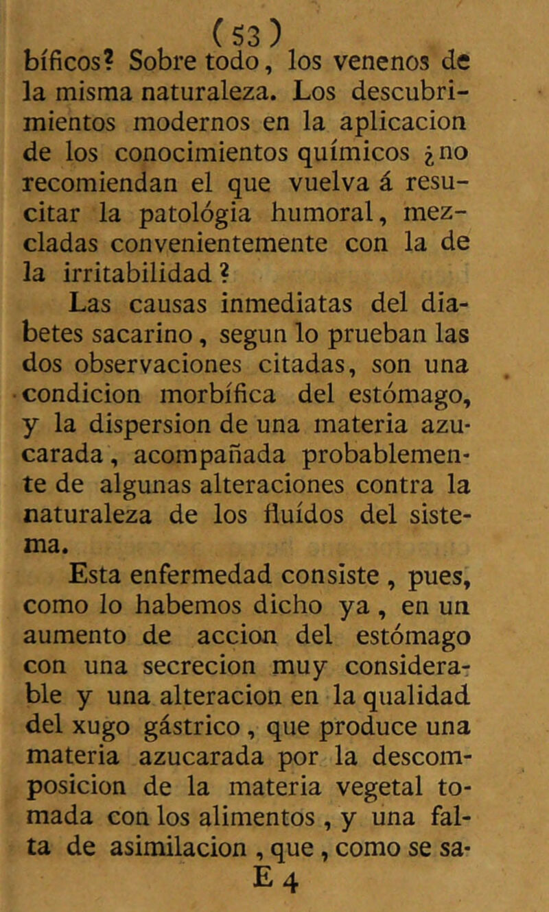 , (S3) bíficos? Sobretodo, los venenos de la misma naturaleza. Los descubri- mientos modernos en la aplicación de los conocimientos químicos ¿no recomiendan el que vuelva á resu- citar la patología humoral, mez- cladas convenientemente con la de la irritabilidad ? Las causas inmediatas del dia- betes sacarino, según lo prueban las dos observaciones citadas, son una • condición morbífica del estómago, y la dispersion de una materia azu- carada , acompañada probablemen- te de algunas alteraciones contra la naturaleza de los fluidos del siste- ma. Esta enfermedad consiste , pues, como lo habernos dicho ya , en un aumento de acción del estómago con una secreción muy considerar ble y una alteración en la qualidad del xugo gástrico, que produce una materia azucarada por la descom- posición de la materia vegetal to- mada con los alimentos , y una fal- ta de asimilación , que, como se sa- E4