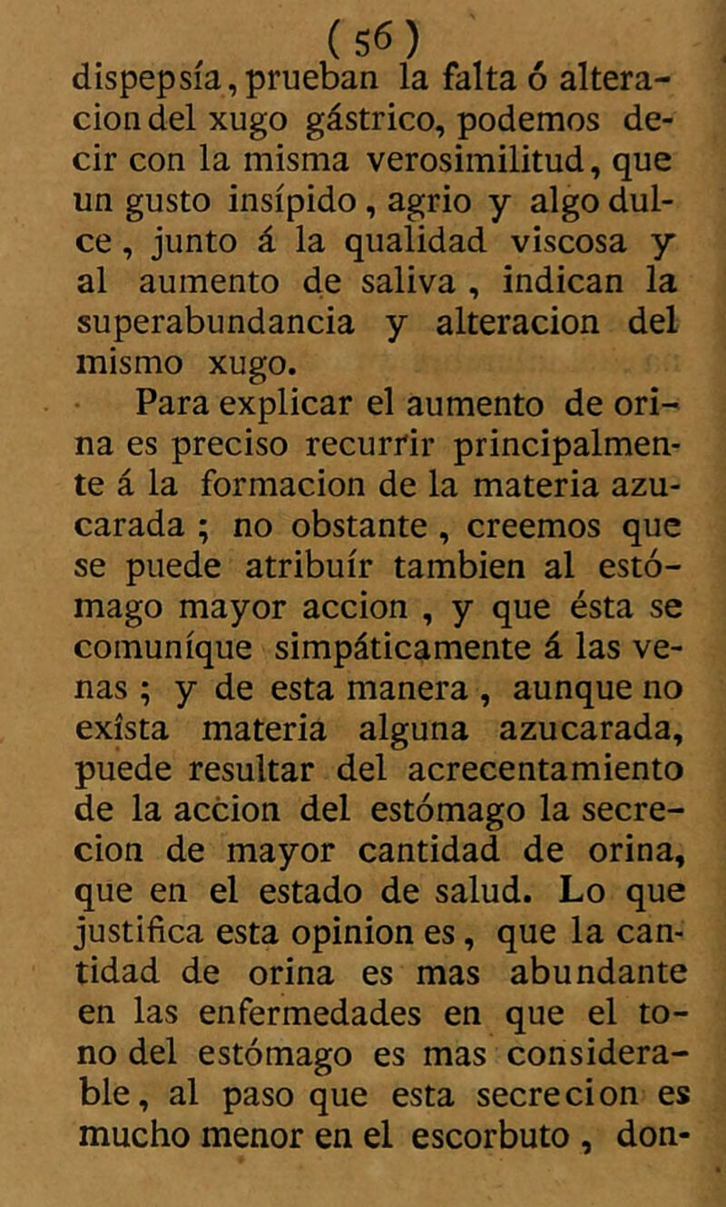 dispepsia,prueban la falta ó altera- ción del xugo gástrico, podemos de- cir con la misma verosimilitud, que un gusto insípido, agrio y algo dul- ce , junto á la qualidad viscosa y al aumento de saliva , indican la superabundancia y alteración del mismo xugo. Para explicar el aumento de ori- na es preciso recurrir principalmen- te á la formación de la materia azu- carada ; no obstante, creemos que se puede atribuir también al estó- mago mayor acción , y que ésta se comunique simpáticamente á las ve- nas ; y de esta manera , aunque no exista materia alguna azucarada, puede resultar del acrecentamiento de la acción del estómago la secre- ción de mayor cantidad de orina, que en el estado de salud. Lo que justifica esta opinion es, que la can- tidad de orina es mas abundante en las enfermedades en que el to- no del estómago es mas considera- ble, al paso que esta secreción es mucho menor en el escorbuto , don-