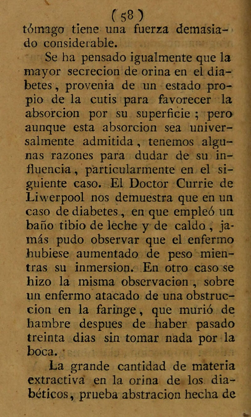 tómago tiene una fuerza demasia- do considerable. Se ha pensado igualmente que la mayor secreción de orina en el dia- betes, provenia de un estado pro- pio de la cutis para favorecer la absorción por su superficie ; pero aunque esta absorción sea univer- salmente admitida, tenemos algu- nas razones para dudar de su in- fluencia , particularmente en el si- guiente caso. El Doctor Currie de Liwerpool nos demuestra que en un caso de diabetes, en que empleó un baño tibio de leche y de caldo , ja- más pudo observar que el enfermo hubiese aumentado de peso mien- tras su inmersión. En otro caso se hizo la misma observación , sobre un enfermo atacado de una obstruc- ción en la faringe, que murió de hambre después de haber pasado treinta dias sin tomar nada por la boca. • La grande cantidad de materia extractiva en la orina de los dia- béticos , prueba abstracion hecha de