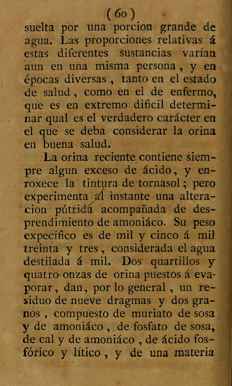 suelta por una porción grande de , agua. Las proporciones relativas á ; estas diferentes sustancias varían aun en una misma persona , y en épocas diversas , tanto en el estado « de salud, como en el de enfermo, ; que es en extremo difícil determi- 1 nar qual es el verdadero carácter en . el que se deba considerar la orina en buena salud. La orina reciente contiene siem- . pre algún exceso de ácido, y en- ' roxece la tintura de tornasol ; pero experimenta íá instante una altera- ción pútrida acompañada de des- j prendimiento de amoniáco. Su peso expecífíco es de mil y cinco á mil treinta y tres, considerada el agua destilada á mil. Dos quartillos y quatro- onzas de orina puestos á eva- í porar, dan, por lo general, un re- siduo de nueve dragmas y dos gra- i nos , compuesto de muriato de sosa j y de amoniáco , de fosfato de sosa, de cal y de amoniáco , de ácido fos- fórico y lítico, y de una materia J