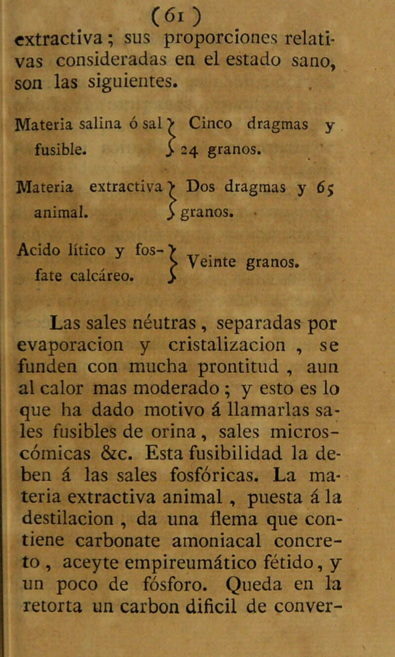 extractiva ; sus proporciones relati* vas consideradas en el estado sano, son las siguientes. Materia salina ó sal > Cinco dragmas y fusible. >24 granos. Materia extractiva > Dos dragmas y 65 animal. > granos. ■ Acido lítico y fos- > . S Veinte granos, fate calcáreo. > Las sales néutras, separadas por evaporación y cristalización , se funden con mucha prontitud , aun al calor mas moderado ; y esto es lo que ha dado motivo á llamarlas sa- les fusibles de orina, sales micros- cómicas &c. Esta fusibilidad la de- ben á las sales fosfóricas. La ma- teria extractiva animal, puesta á la destilación , da una flema que con- tiene carbonate amoniacal concre- to , aceyte empireumático fétido, y un poco de fósforo. Queda en la retorta un carbon dificil de conver-