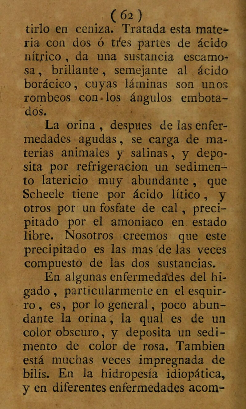 tirio en ceniza. Tratada esta mate^ ria con dos ó ti'es partes de ácido nítrico , da una sustancia escamo- sa , brillante, semejante al ácido borácico, cuyas láminas son unos rombeos con «los ángulos embota- dos. La orina , después de las enfer- medades agudas, se carga de ma- terias animales y salinas, y depo- sita por refrigeración un sedimen- to latericio muy abundante, que Scheele tiene por ácido lííico, y otros por un fosfate de cal, preci- pitado por el amoniaco en estado libre. Nosotros creemos que este precipitado es las mas de las veces compuesto de las dos sustancias. En algunas enfermeda'des del hí- gado , particularmente en el esquir- ro , es, por lo general, poco abun- dante la orina, la qual es de un color obscuro, y deposita un sedi- mento de color de rosa. También está muchas veces impregnada de bilis. En la hidropesía idiopática, y en diferentes enfermedades acom-
