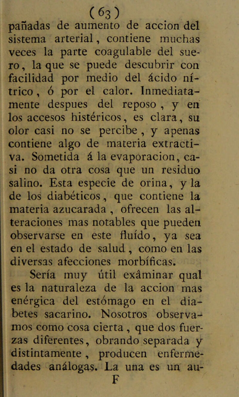 panadas de aumento de acción del sistema arterial, contiene muchas veces la parte coagulable del sue- ro, laque se puede descubrir con facilidad por medio del ácido ní- trico , ó por el calor. Inmediata- mente después del reposo , y en los accesos histéricos, es clara, su olor casi no se percibe , y apenas contiene algo de materia extracti- va. Sometida á la evaporación, ca- si no da otra cosa que un residuo salino. Esta especie de orina, y la de los diabéticos, que contiene la materia azucarada , ofrecen las al- teraciones mas notables que pueden observarse en este fluido, ya sea en el estado de salud, como en las diversas afecciones morbíficas. Sería muy útil exáminar qual es la naturaleza de la acción mas enérgica del estómago en el dia- betes sacarino. Nosotros observa- mos como cosa cierta, que dos fuer- zas diferentes, obrando separada y distintamente, producen enferme- dades análogas. La una es un au- F