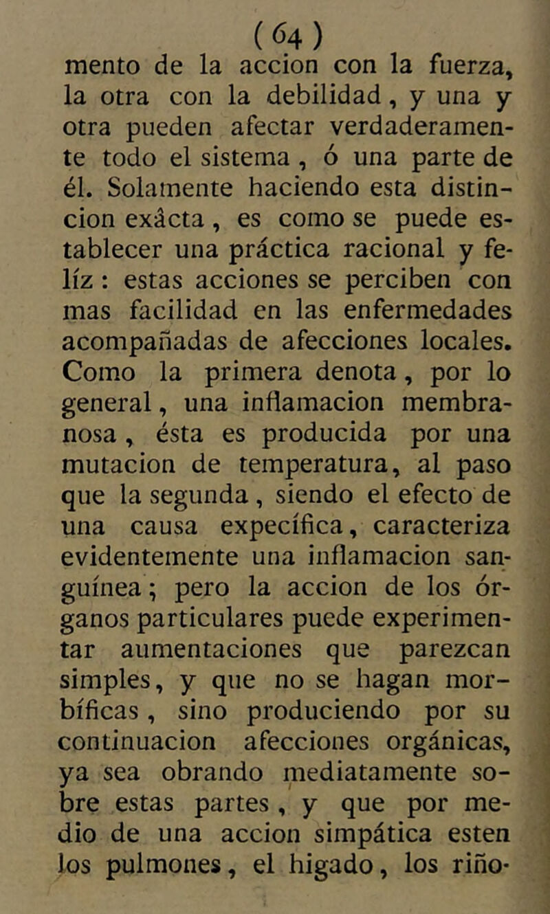 mentó de la acción con la fuerza, la otra con la debilidad, y una y otra pueden afectar verdaderamen- te todo el sistema , ó una parte de él. Solamente haciendo esta distin- ción exácta, es como se puede es- tablecer una práctica racional y fe- liz : estas acciones se perciben con mas facilidad en las enfermedades acompañadas de afecciones locales. Como la primera denota, por lo general, una inflamación membra- nosa , ésta es producida por una mutación de temperatura, al paso que la segunda , siendo el efecto de una causa expecífica, caracteriza evidentemente una inflamación san- guínea ; pero la acción de los ór- ganos particulares puede experimen- tar aumentaciones que parezcan simples, y que no se hagan mor- bíficas , sino produciendo por su continuación afecciones orgánicas, ya sea obrando mediatamente so- bre estas partes , y que por me- dio de una acción simpática esten los pulmones, el higado, los riño-