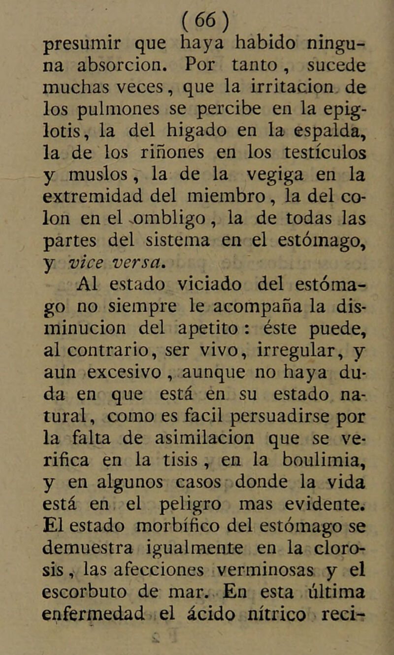 presumir que haya habido ningu- na absorción. Por tanto, sucede muchas veces, que la irritación de los pulmones se percibe en la epig- lotis, la del higado en la espalda, la de los riñones en los testículos y muslos, la de la vegiga en la extremidad del miembro, la del co- lon en el .ombligo, la de todas las partes del sistema en el estómago, y vice versa. Al estado viciado del estóma- go no siempre le acompaña la dis- minución del apetito : éste puede, al contrario, ser vivo, irregular, y aun excesivo, aunque no haya du- da en que está en su estado na- tural , como es fácil persuadirse por la falta de asimilación que se ve- rifica en la tisis , en la boulimia, y en algunos casos donde la vida está en el peligro mas evidente. El estado morbífico del estómago se demuestra igualmente en la cloro- sis , las afecciones verminosas y el escorbuto de mar. En esta última enfermedad el ácido nítrico reci-