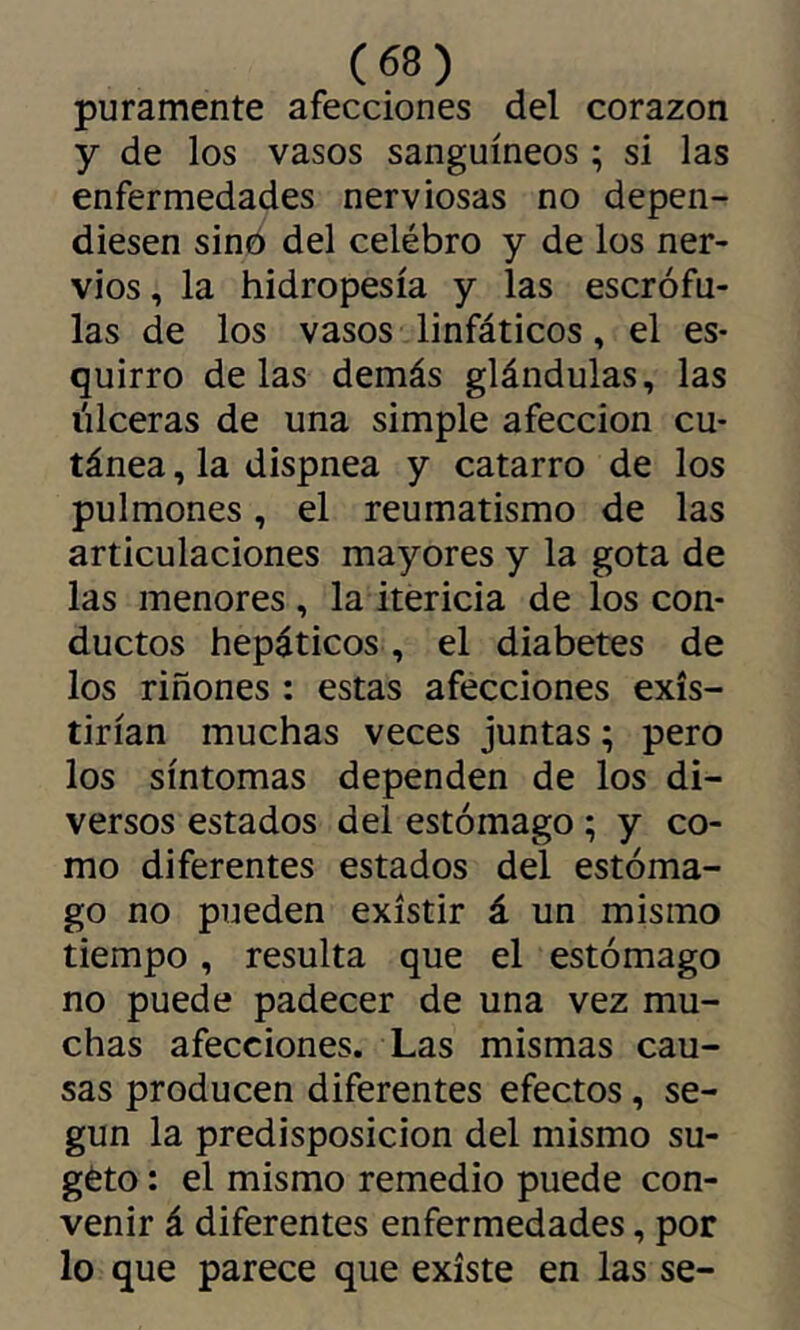 puramente afecciones del corazón y de los vasos sanguíneos ; si las enfermedades nerviosas no depen- diesen sino del celébro y de los ner- vios , la hidropesía y las escrófu- las de los vasos linfáticos, el es- quirro délas demás glándulas, las lilceras de una simple afección cu- tánea , la dispnea y catarro de los pulmones, el reumatismo de las articulaciones mayores y la gota de las menores , la itericia de los con- ductos hepáticos , el diabetes de los riñones : estas afecciones exis- tirían muchas veces juntas ; pero los síntomas dependen de los di- versos estados del estómago ; y co- mo diferentes estados del estóma- go no pueden existir á un mismo tiempo, resulta que el estómago no puede padecer de una vez mu- chas afecciones. Las mismas cau- sas producen diferentes efectos, se- gún la predisposición del mismo su- géto : el mismo remedio puede con- venir á diferentes enfermedades, por lo que parece que existe en las se-