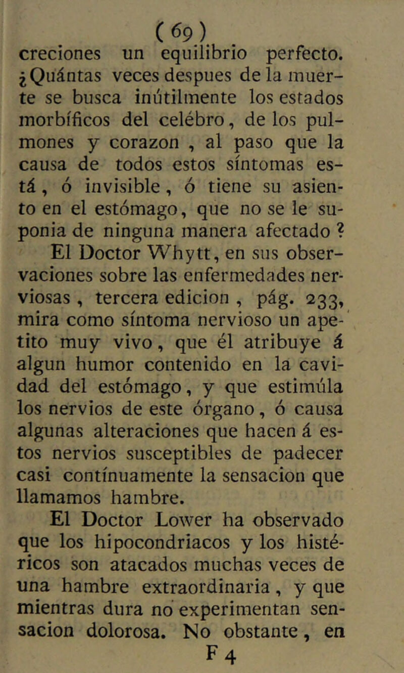 creciones un equilibrio perfecto. ¿Qiiántas veces despues de la muer- te se busca inútilmente los estados morbíficos del celébro, de los pul- mones y corazón , al paso que la causa de todos estos síntomas es- tá , ó invisible, ó tiene su asien- to en el estómago, que no se le su- ponía de ninguna manera afectado ? El Doctor Whytt, en sus obser- vaciones sobre las enfermedades ner- viosas , tercera edición , pág. 233, mira como síntoma nervioso un ape- tito muy vivo, que él atribuye á algún humor contenido en la cavi- dad del estómago, y que estimula los nervios de este órgano, ó causa algunas alteraciones que hacen á es- tos nervios susceptibles de padecer casi continuamente la sensación que llamamos hambre. El Doctor Lower ha observado que los hipocondriacos y los histé- ricos son atacados muchas veces de una hambre extraordinaria , y que mientras dura no experimentan sen- sación dolorosa. No obstante, en F4