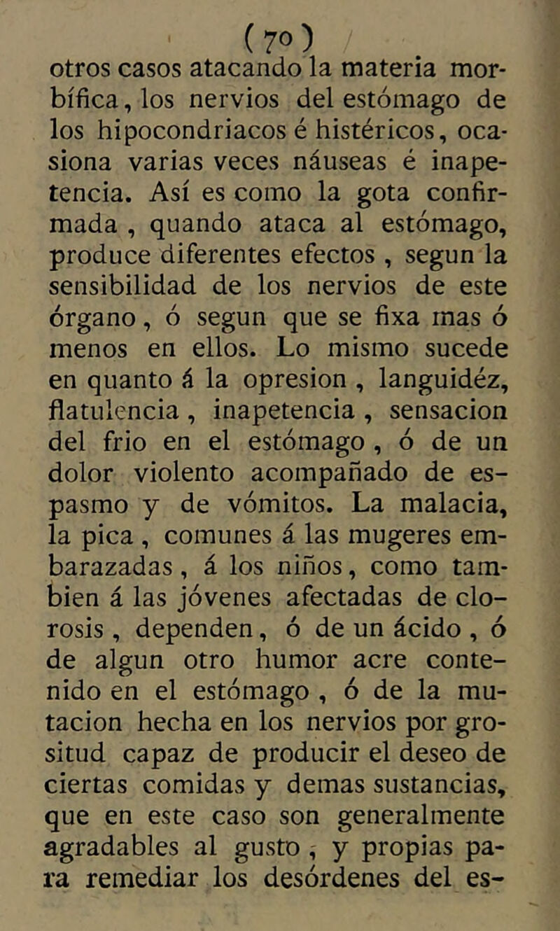 ( 7») otros casos atacando la materia mor- bífica , los nervios del estómago de los hipocondriacos é histéricos, oca- siona varias veces náuseas é inape- tencia. Así es como la gota confir- mada , quando ataca al estómago, produce diferentes efectos , según la sensibilidad de los nervios de este órgano, ó según que se fixa mas ó menos en ellos. Lo mismo sucede en quanto á la Opresión , languidéz, flatulencia , inapetencia , sensación del frió en el estómago , ó de un dolor violento acompañado de es- pasmo y de vómitos. La malacia, la pica , comunes á las mugeres em- barazadas , á los niños, como tam- bién á las jóvenes afectadas de clo- rosis , dependen, ó de un ácido , ó de algún otro humor acre conte- nido en el estómago , ó de la mu- tación hecha en los nervios por gro- situd capaz de producir el deseo de ciertas comidas y demas sustancias, que en este caso son generalmente agradables al gusto, y propias pa- ra remediar los desórdenes del es-