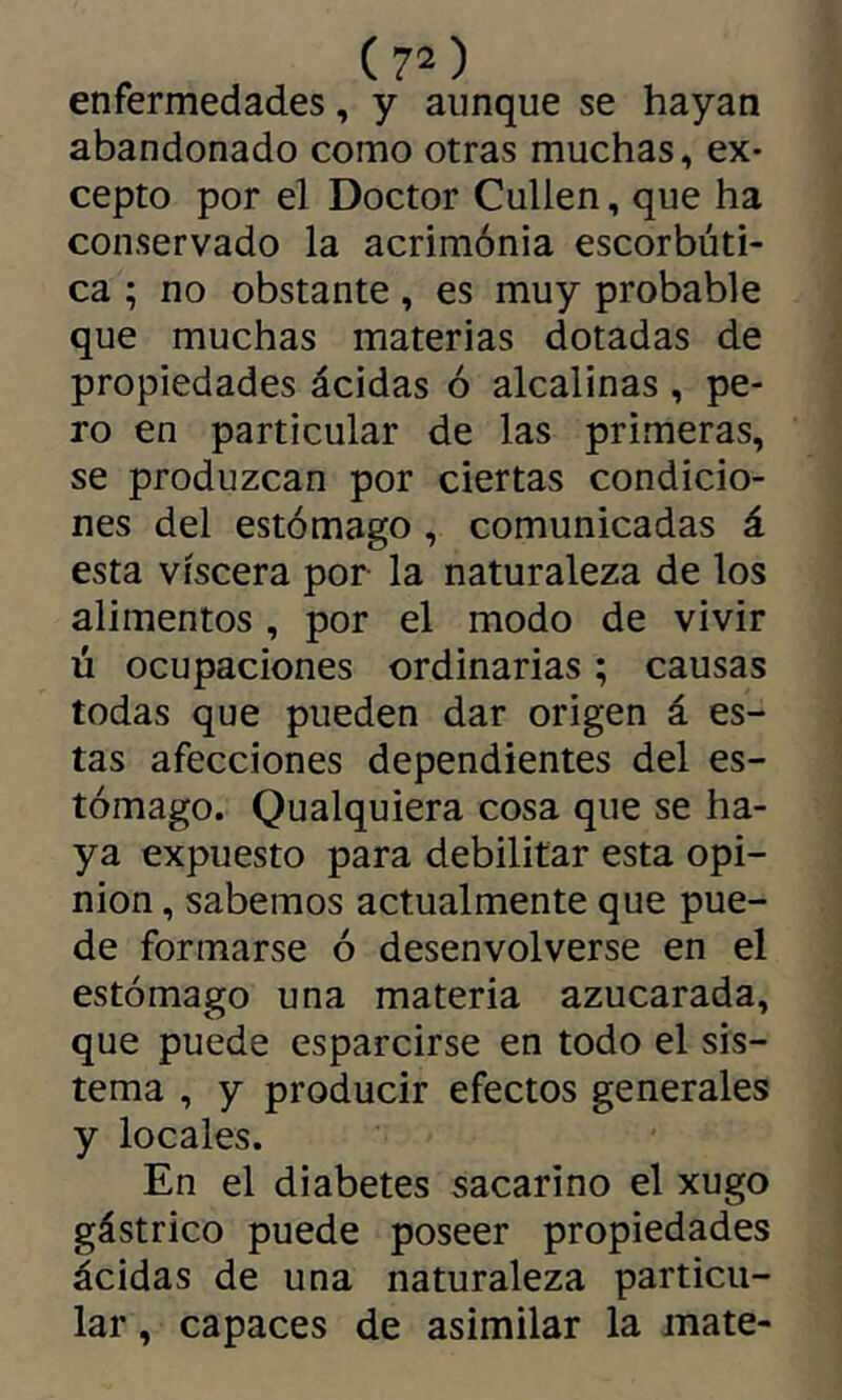 enfermedades, y aunque se hayan abandonado como otras muchas, ex- cepto por el Doctor Cullen, que ha conservado la acrimónia escorbúti- ca ; no obstante, es muy probable que muchas materias dotadas de propiedades ácidas ó alcalinas , pe- ro en particular de las primeras, se produzcan por ciertas condicio- nes del estómago , comunicadas á esta viscera por la naturaleza de los alimentos , por el modo de vivir ú ocupaciones ordinarias ; causas todas que pueden dar origen á es- tas afecciones dependientes del es- tómago. Qualquiera cosa que se ha- ya expuesto para debilitar esta opi- nion , sabemos actualmente que pue- de formarse ó desenvolverse en el estómago una materia azucarada, que puede esparcirse en todo el sis- tema , y producir efectos generales y locales. En el diabetes sacarino el xugo gástrico puede poseer propiedades ácidas de una naturaleza particu- lar , capaces de asimilar la mate-