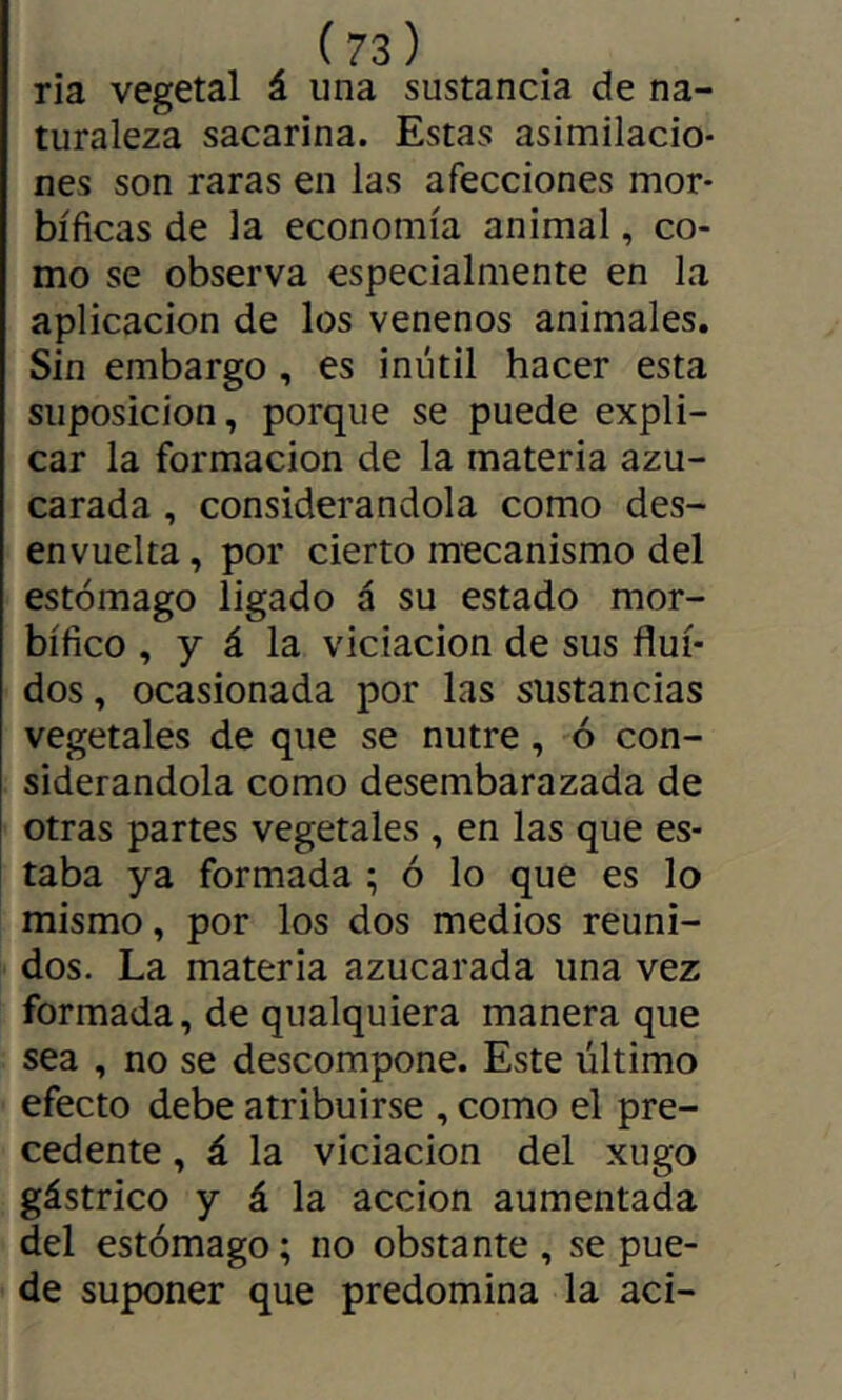 ria vegetal á una sustancia de na- turaleza sacarina. Estas asimilacio- nes son raras en las afecciones mor- bíficas de la economía animal, co- mo se observa especialmente en la aplicación de los venenos animales. Sin embargo, es inútil hacer esta suposición, porque se puede expli- car la formación de la materia azu- carada , considerándola como des- envuelta , por cierto mecanismo del estómago ligado á su estado mor- bífico , y á la viciación de sus flui- dos , ocasionada por las sustancias vegetales de que se nutre, ó con- siderándola como desembarazada de otras partes vegetales , en las que es- taba ya formada ; ó lo que es lo mismo, por los dos medios reuni- dos. La materia azucarada una vez formada, de qualquiera manera que sea , no se descompone. Este último efecto debe atribuirse , como el pre- cedente , á la viciación del xugo gástrico y á la acción aumentada del estómago ; no obstante , se pue- de suponer que predomina la aci-