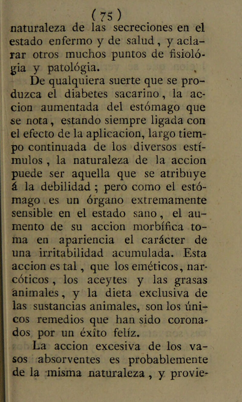 naturaleza de las secreciones en el estado enfermo y de salud, y acla- rar otros muchos puntos de fisiolo- gía y patológia. De qualquiera suerte que se pro- duzca el diabetes sacarino, la ac- ción aumentada del estómago que se nota, estando siempre ligada con el efecto de la aplicación, largo tiem- po continuada de los diversos estí- mulos , la naturaleza de la acción puede ser aquella que se atribuye á la debilidad ; pero como el estó- mago . es un órgano extremamente sensible en el estado sano, el au- mento de su acción morbífica to- ma en apariencia el carácter de una irritabilidad acumulada. Esta acción es tal, que los eméticos, nar- cóticos , los aceytes y las grasas animales, y la dieta exclusiva de las sustancias animales, son los úni- cos remedios que han sido corona- dos por un éxito feliz. ; La acción excesiva de los va- sos absorventes es probablemente de la misma naturaleza, y provie-