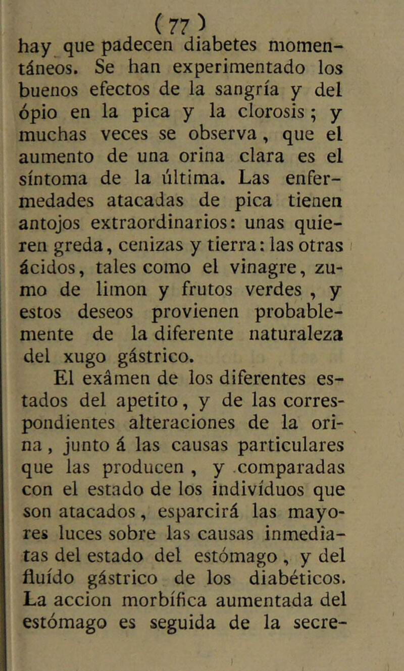 hay que padecen diabetes momen- táneos. Se han experimentado los buenos efectos de la sangría y del opio en la pica y la clorosis ; y muchas veces se observa, que el aumento de una orina clara es el síntoma de la última. Las enfer- medades atacadas de pica tienen antojos extraordinarios: unas quie- ren greda, cenizas y tierra: las otras ácidos, tales como el vinagre, zu- mo de limon y frutos verdes , y estos deseos provienen probable- mente de la diferente naturaleza del xugo gástrico. El exámen de los diferentes es- tados del apetito, y de las corres- pondientes alteraciones de la ori- na , junto á las causas particulares que las producen , y comparadas con el estado de los individuos que son atacados, esparcirá las mayo- res luces sobre las causas inmedia- tas del estado del estómago , y del fluido gástrico de los diabéticos. La acción morbífica aumentada del estómago es seguida de la secre-
