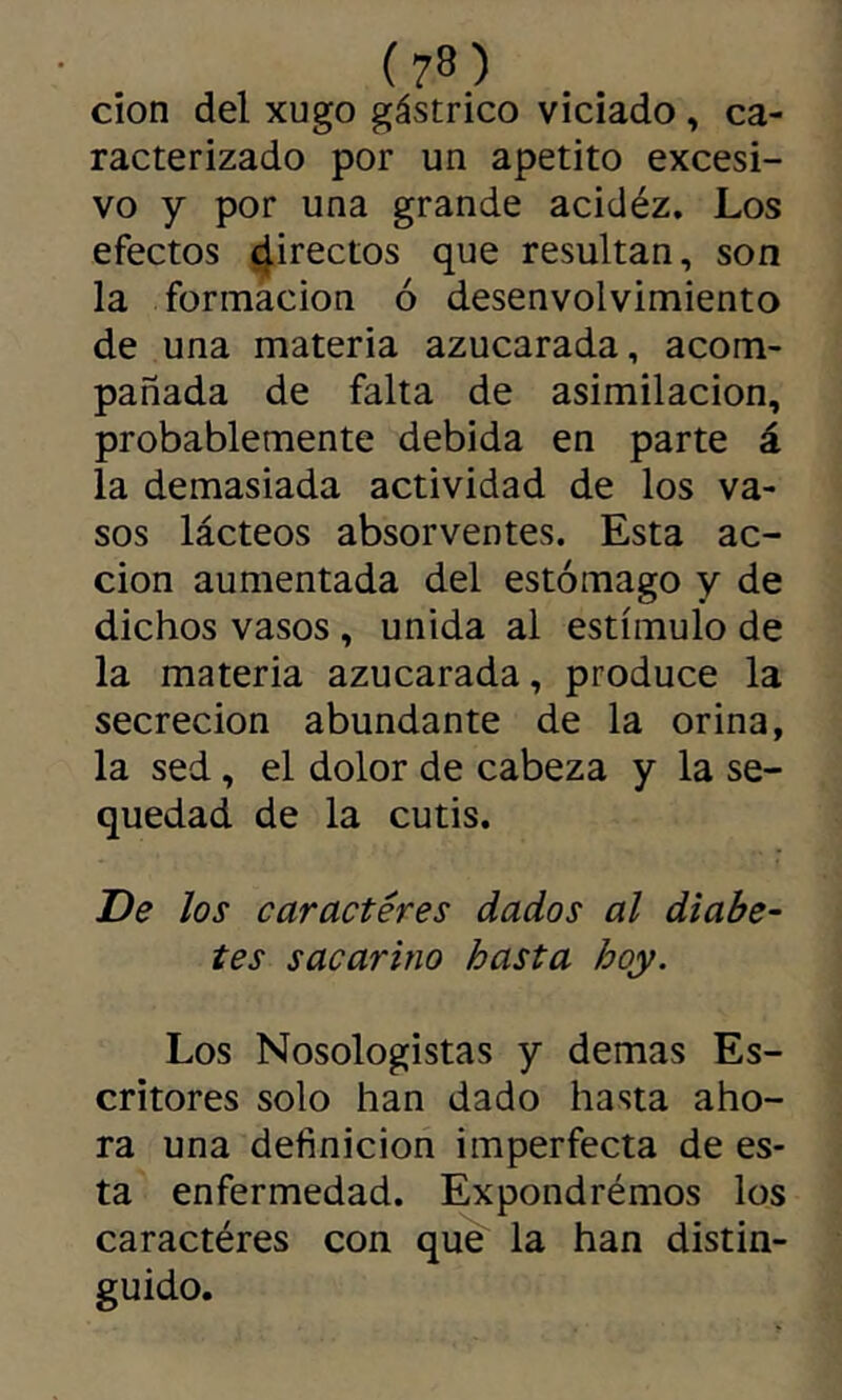 cion del xugo gástrico viciado, ca- racterizado por un apetito excesi- vo y por una grande acidéz. Los efectos ^irectos que resultan, son la formación ó desenvolvimiento de una materia azucarada, acom- pañada de falta de asimilación, probablemente debida en parte á la demasiada actividad de los va- sos lácteos absorventes. Esta ac- ción aumentada del estómago y de dichos vasos , unida al estímulo de la materia azucarada, produce la secreción abundante de la orina, la sed, el dolor de cabeza y la se- quedad de la cutis. De los caracteres dados al diabe- tes sacarino hasta hoy. Los Nosologistas y demas Es- critores solo han dado hasta aho- ra una definición imperfecta de es- ta enfermedad. Expondrémos los caractères con qu^ la han distin- guido.